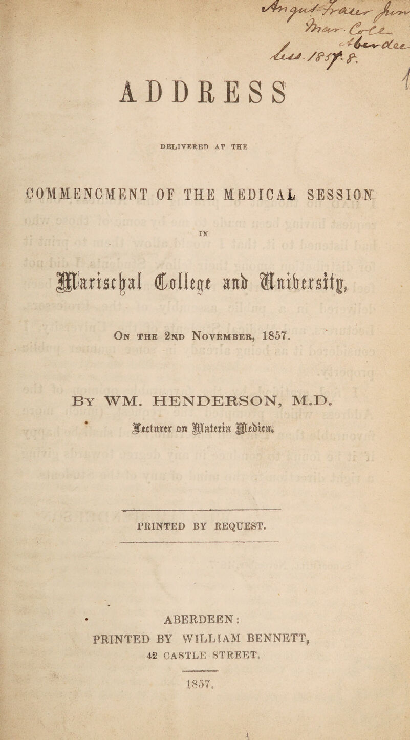 ADDRESS DELIVERED AT THE COMMENCMENT OF THE MEDICAL SESSION IN |$t'arist|al Cfflltp aitir Hinfon% On the 2nd November, 1857. By WM. HENDERSON, M.ZX Mtcixxxtx on pslem Utebim PRINTED BY REQUEST. ABERDEEN : PRINTED BY WILLIAM BENNETT, 42 CASTLE STREET, .1857,