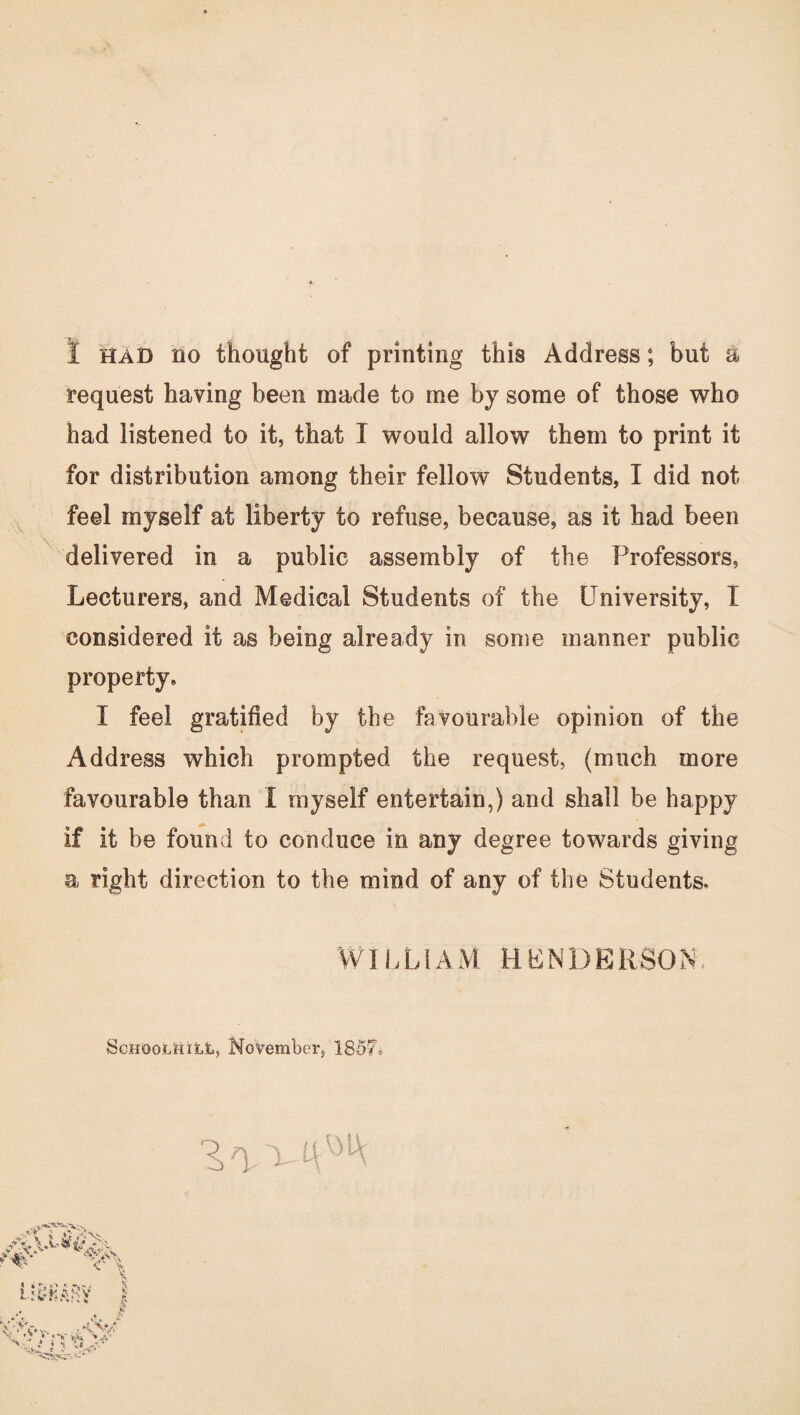 request having been made to me by some of those who had listened to it, that I would allow them to print it for distribution among their fellow Students, I did not feel myself at liberty to refuse, because, as it had been delivered in a public assembly of the Professors, Lecturers, and Medical Students of the University, I considered it as being already in some manner public property. I feel gratified by the favourable opinion of the Address which prompted the request, (much more favourable than I myself entertain,) and shall be happy if it be found to conduce in any degree towards giving a right direction to the mind of any of the Students. WILLIAM HENDERSON. SchoolUill, November, 1857.