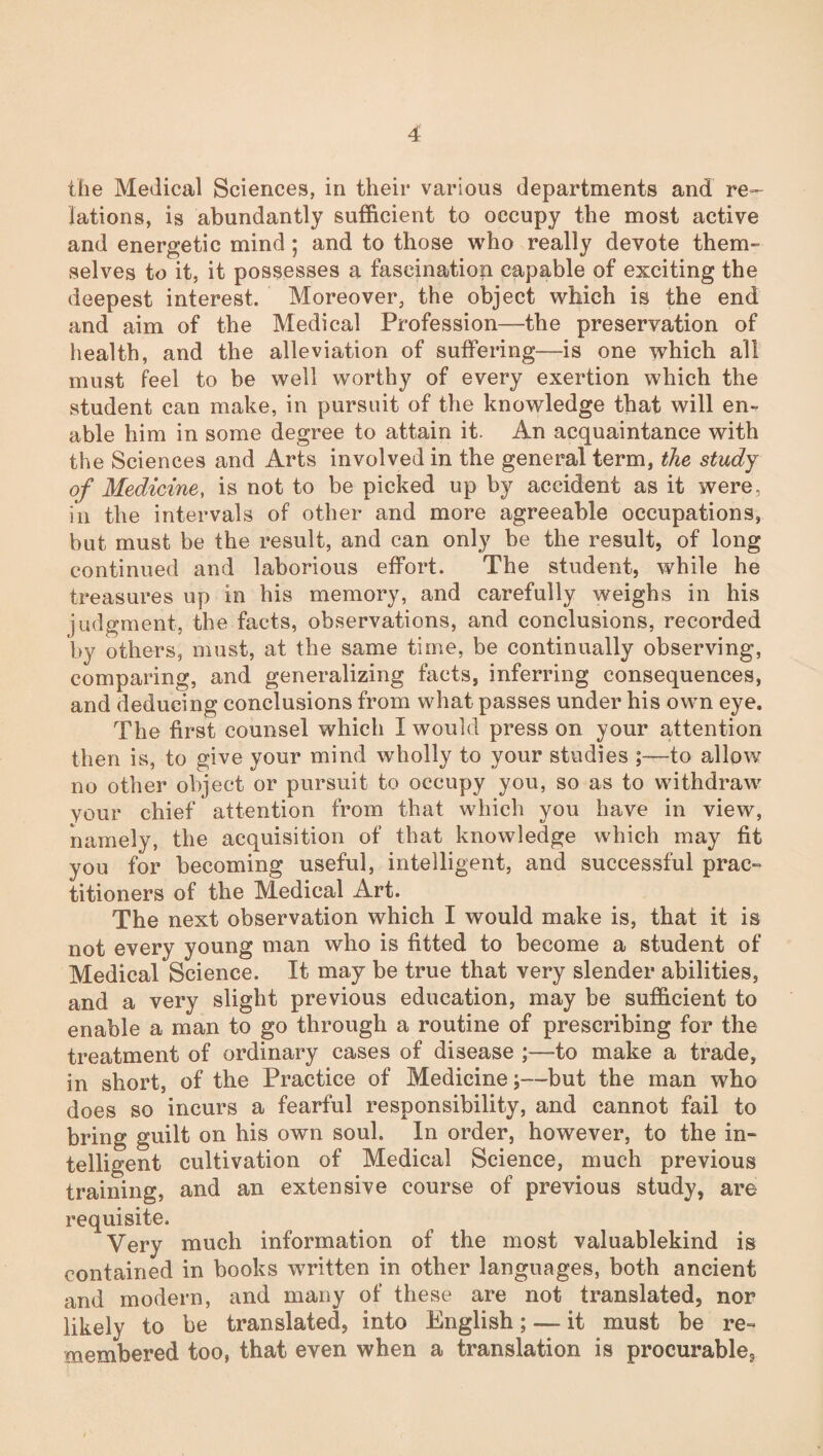 the Medical Sciences, in their various departments and re¬ lations, is abundantly sufficient to occupy the most active and energetic mind; and to those who really devote them¬ selves to it, it possesses a fascination capable of exciting the deepest interest. Moreover, the object which is the end and aim of the Medical Profession—the preservation of health, and the alleviation of suffering—is one which all must feel to be well worthy of every exertion which the student can make, in pursuit of the knowledge that will en¬ able him in some degree to attain it. An acquaintance with the Sciences and Arts involved in the general term, the study of Medicine, is not to be picked up by accident as it were, in the intervals of other and more agreeable occupations, but must be the result, and can only be the result, of long continued and laborious effort. The student, while he treasures up in his memory, and carefully weighs in his judgment, the facts, observations, and conclusions, recorded by others, must, at the same time, be continually observing, comparing, and generalizing facts, inferring consequences, and deducing conclusions from what passes under his own eye. The first counsel which I would press on your attention then is, to give your mind wholly to your studies to allow no other object or pursuit to occupy you, so as to withdraw your chief attention from that which you have in view, namely, the acquisition of that knowledge which may fit you for becoming useful, intelligent, and successful prac¬ titioners of the Medical Art. The next observation which I would make is, that it is not every young man who is fitted to become a student of Medical Science. It may be true that very slender abilities, and a very slight previous education, may be sufficient to enable a man to go through a routine of prescribing for the treatment of ordinary cases of disease ;—to make a trade, in short, of the Practice of Medicinebut the man who does so incurs a fearful responsibility, and cannot fail to bring guilt on his own soul. In order, however, to the in¬ telligent cultivation of Medical Science, much previous training, and an extensive course of previous study, are requisite. Very much information of the most valuablekind is contained in books written in other languages, both ancient and modern, and many of these are not translated, nor likely to be translated, into English; — it must be re¬ membered too, that even when a translation is procurable*