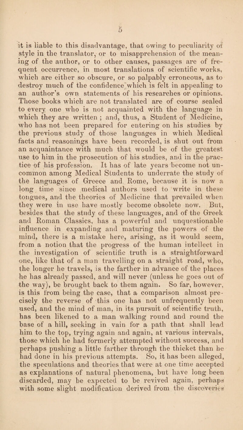 it is liable to this disadvantage, that owing to peculiarity of style in the translator, or to misapprehension of the mean¬ ing of the author, or to other causes, passages are of fre¬ quent occurrence, in most translations of scientific works, which are either so obscure, or so palpably erroneous, as to destroy much of the confidence which is felt in appealing to an author’s own statements of his researches or opinions. Those books which are not translated are of course sealed to every one who is not acquainted with the language in which they are written ; and, thus, a Student of Medicine, who has not been prepared for entering on his studies by the previous study of those languages in which Medical facts and reasonings have been recorded, is shut out from an acquaintance with much that would be of the greatest use to him in the prosecution of his studies, and in the prac¬ tice of his profession. It has of late years become not un¬ common among Medical Students to underrate the study of the languages of Greece and Rome, because it is now a long time since medical authors used to write in these tongues, and the theories of Medicine that prevailed when they were in use have mostly become obsolete now. But, besides that the study of these languages, and of the Greek and Roman Classics, has a powerful and unquestionable influence in expanding and maturing the powers of the mind, there is a mistake here, arising, as it would seem, from a notion that the progress of the human intellect in the investigation of scientific truth is a straightforward one, like that of a man travelling on a straight road, who, the longer he travels, is the farther in advance of the places he has already passed, and will never (unless he goes out of the way), be brought back to them again. So far, however, is this from being the case, that a comparison almost pre¬ cisely the reverse of this one has not unfrequently been used, and the mind of man, in its pursuit of scientific truth, has been likened to a man walking round and round the base of a hill, seeking in vain for a path that shall lead him to the top, trying again and again, at various intervals, those which he had formerly attempted without success, and perhaps pushing a little farther through the thicket than he had done in his previous attempts. So, it has been alleged, the speculations and theories that were at one time accepted as explanations of natural phenomena, but have long been discarded, may be expected to be revived again, perhaps with some slight modification derived from the discoveries