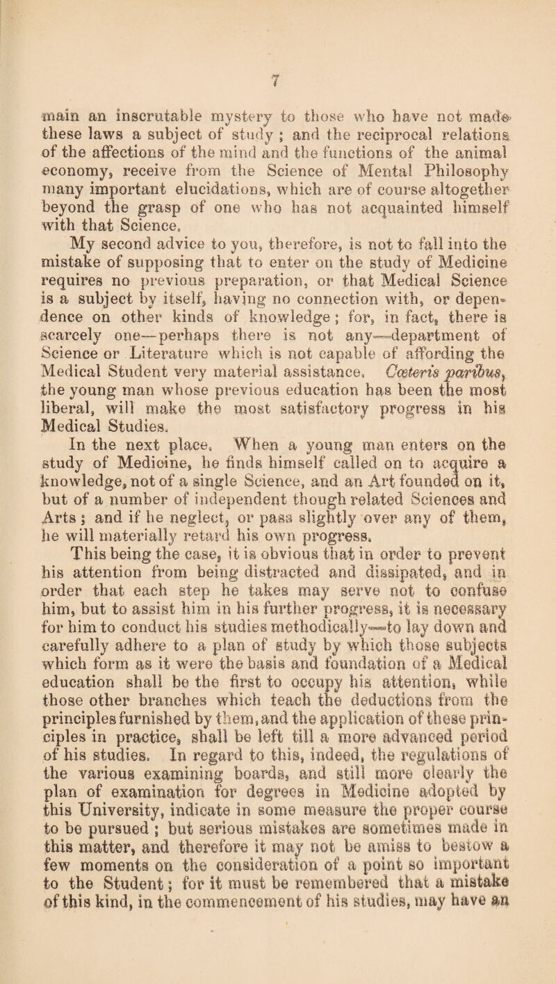 main an inscrutable mystery to those who have not mad'# these laws a subject of study ; and the reciprocal relations, of the affections of the mind and the functions of the animal economy, receive from the Science of Mental Philosophy many important elucidations, which are of course altogether beyond the grasp of one who has not acquainted himself with that Science, My second advice to you, therefore, is not to fall into the mistake of supposing that to enter on the study of Medicine requires no previous preparation, or that Medical Science is a subject by itself, having no connection with, or depen¬ dence on other kinds of knowledge; for, in fact* there is scarcely one—perhaps there is not any—department of Science or Literature which is not capable of affording the Medical Student very material assistance, Owteris paribus} the young man whose previous education has been the roost liberal, will make the most satisfactory progress in hm Medical Studies, In the next place, When a young roan enters on the study of Medicine, he finds himself called on to acquire a knowledge, not of a single Science, and an Art founded on it, but of a number of independent though related Sciences and Arts; and if he neglect3 or pass slightly over any of them* he will materially retard his own progress, This being the case, it is obvious that in order to prevent his attention from being distracted and dissipated, and in order that each step he takes may serve not to confuse him, but to assist him in his further progress, it is necessary for him to conduct his studies methodically—to lay down and carefully adhere to a plan of study by which those subjects which form as it were the basis and foundation of a Medical education shall be the first to occupy his attentions while those other branches which teach the deductions from the principles furnished by them, and the application of these prin¬ ciples in practices shall be left till a more advanced period of his studies. In regard to this, indeed, the regulations of the various examining boards, and still more dearly the plan of examination for degrees in Medicine adopted by this University, indicate in some measure the proper* course to be pursued ; but serious mistakes are sometimes made in this matter* and therefore it may not be amiss to bestow a few moments on the consideration of a point so important to the Student; for it roust be remembered that a mistake of this kind, in the commencement of his studies, may have an