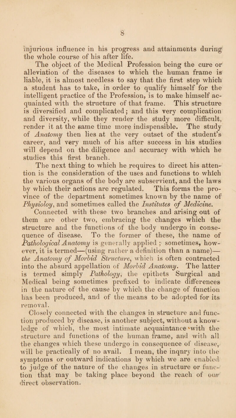 injurious influence in his progress and attainments during the whole course of his after life. The object of the Medical Profession being the cure or alleviation of the diseases to which the human frame is liable, it is almost needless to say that the first step which a student has to take, in order to qualify himself for the intelligent practice of the Profession, is to make himself ac¬ quainted with the structure of that frame. This structure is diversified and complicated; and this very complication and diversity, while they render the study more difficult, render it at the same time more indispensible. The study of Anatomy then lies at the very outset of the student's career, and very much of his after success in his studies will depend on the diligence and accuracy with which he studies this first branch. The next thing to which he requires to direct his atten¬ tion is the consideration of the uses and functions to which the various organs of the body are subservient, and the laws by which their actions are regulated. This forms the pro¬ vince of the department sometimes known by the name of Physioloy, and sometimes called the Institutes of Medicine. Connected with these two branches and arising out of them are other two, embracing the changes which the structure and the functions of the body undergo in conse¬ quence of disease. To the former of these, the name of Pathological Anatomy is generally applied ; sometimes, how¬ ever, it is termed—(using rather a definition than a name)— the Anatomy of Morbid Structure, which is often contracted into the absurd appellation of Morbid Anatomy. The latter is termed simply Pathology, the epithets Surgical and Medical being sometimes prefixed to indicate differences in the nature of the cause by which the change of function has been produced, and of the means to be adopted for its removal. Closely connected with the changes in structure and func¬ tion produced by disease, is another subject, without a know¬ ledge of which, the most intimate acquaintance'with the structure and functions of the human frame, and with all the changes which these undergo in consequence of disease, will be practically of no avail. I mean, the inqnry into the symptoms or outward indications by which we are enabled to judge of the nature of the changes in structure or func¬ tion that may be taking place beyond the reach of our direct observation.