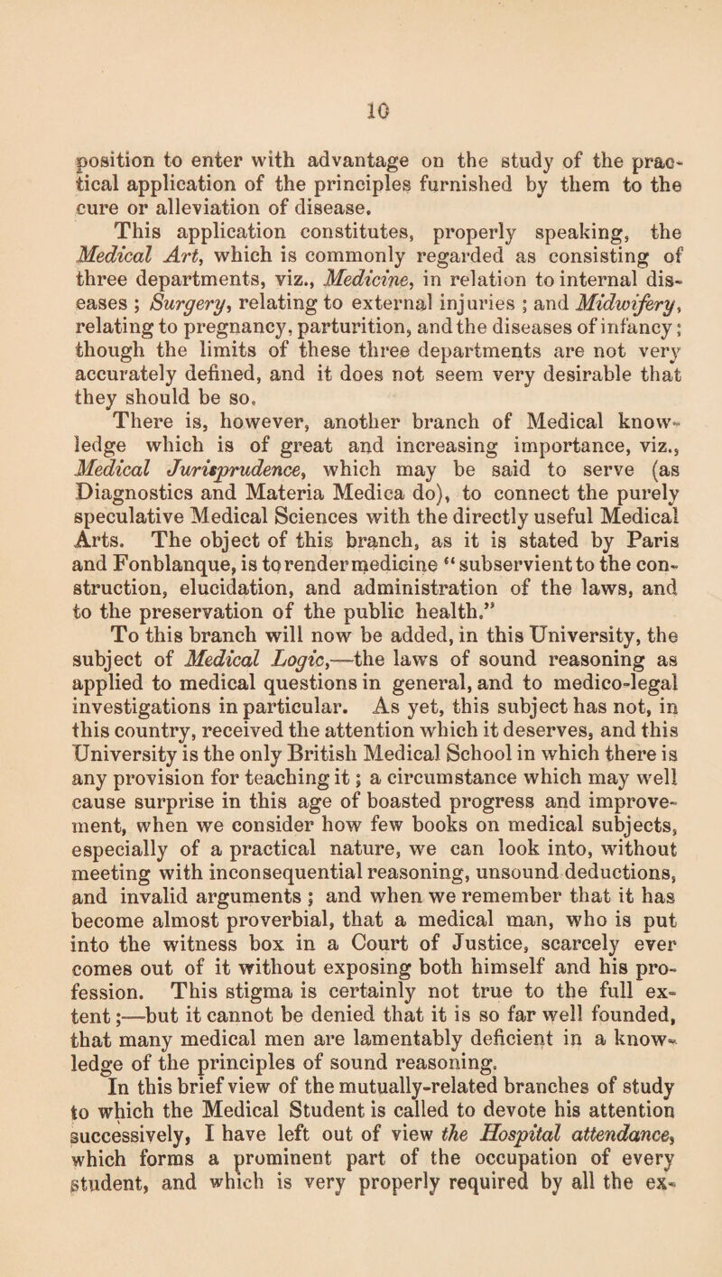 position to enter with advantage on the study of the prae* tical application of the principles furnished by them to the cure or alleviation of disease. This application constitutes, properly speaking, the Medical Art, which is commonly regarded as consisting of three departments, viz., Medicine, in relation to internal dis¬ eases ; Surgery, relating to external injuries ; and Midwifery, relating to pregnancy, parturition, and the diseases of infancy; though the limits of these three departments are not very accurately defined, and it does not seem very desirable that they should be so. There is, however, another branch of Medical know¬ ledge which is of great and increasing importance, viz., Medical Jurisprudence, which may be said to serve (as Diagnostics and Materia Medica do), to connect the purely speculative Medical Sciences with the directly useful Medical Arts. The object of this branch, as it is stated by Paris and Fonblanque, is to render medicine “ subservient to the con¬ struction, elucidation, and administration of the laws, and to the preservation of the public health,” To this branch will now be added, in this University, the subject of Medical Logic,—the laws of sound reasoning as applied to medical questions in general, and to medico-legal investigations in particular. As yet, this subject has not, in this country, received the attention which it deserves, and this University is the only British Medical School in which there is any provision for teaching it; a circumstance which may well cause surprise in this age of boasted progress and improve¬ ment, when we consider how few books on medical subjects, especially of a practical nature, we can look into, without meeting with inconsequential reasoning, unsound deductions, and invalid arguments ; and when we remember that it has become almost proverbial, that a medical man, who is put into the witness box in a Court of Justice, scarcely ever comes out of it without exposing both himself and his pro¬ fession. This stigma is certainly not true to the full ex¬ tent but it cannot be denied that it is so far well founded, that many medical men are lamentably deficient in a know** ledge of the principles of sound reasoning. In this brief view of the mutually-related branches of study to which the Medical Student is called to devote his attention successively, I have left out of view the Hospital attendance, which forms a prominent part of the occupation of every gtudent, and which is very properly required by all the ex-*