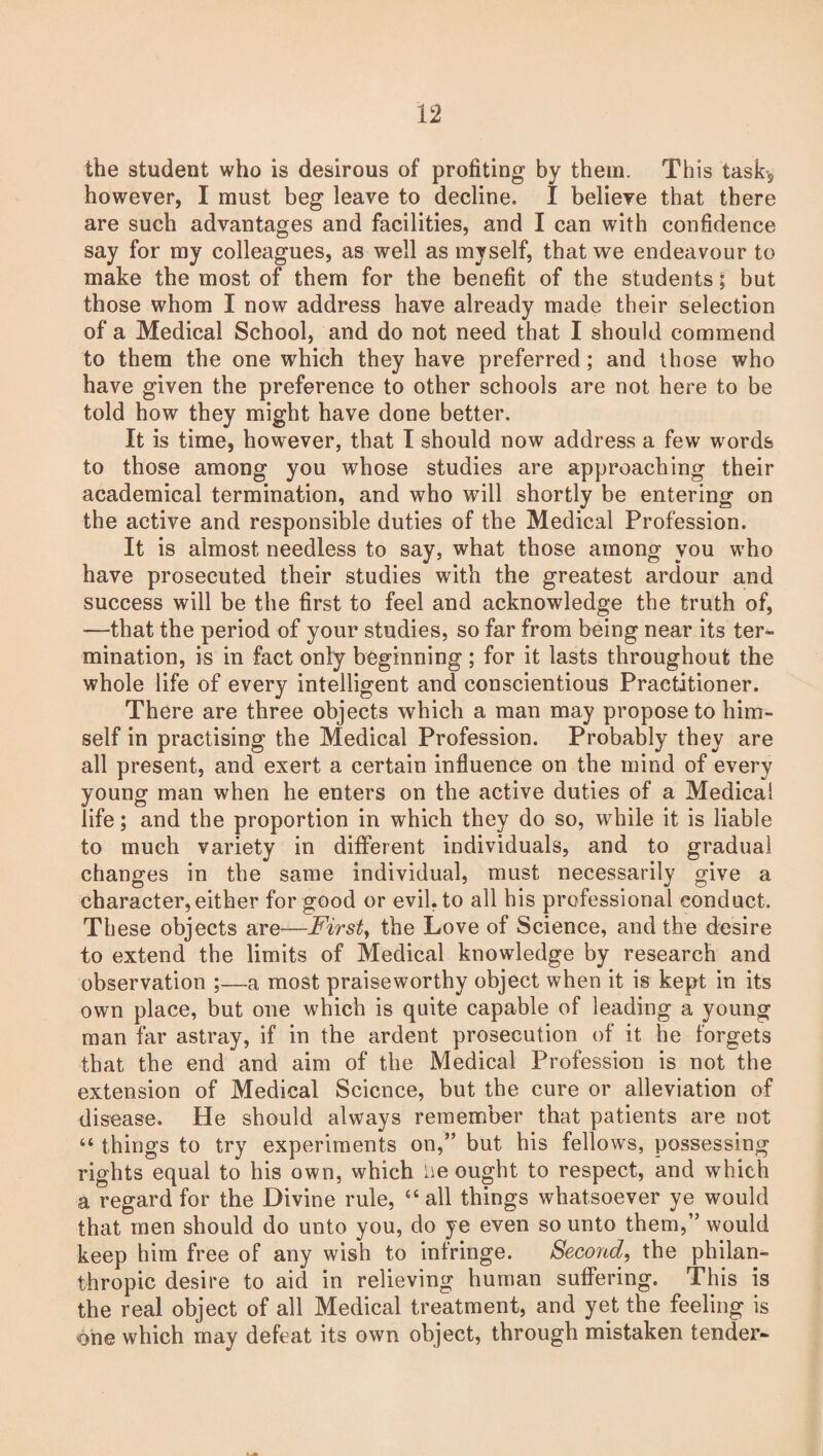 the student who is desirous of profiting by them. This task-, however, I must beg leave to decline. I believe that there are such advantages and facilities, and I can with confidence say for my colleagues, as well as myself, that we endeavour to make the most of them for the benefit of the students; but those whom I now address have already made their selection of a Medical School, and do not need that I should commend to them the one which they have preferred; and those who have given the preference to other schools are not here to be told how they might have done better. It is time, however, that I should now address a few words to those among you whose studies are approaching their academical termination, and who will shortly be entering on the active and responsible duties of the Medical Profession. It is almost needless to say, what those among you who have prosecuted their studies with the greatest ardour and success will be the first to feel and acknowledge the truth of, —that the period of your studies, so far from being near its ter¬ mination, is in fact only beginning; for it lasts throughout the whole life of every intelligent and conscientious Practitioner. There are three objects which a man may propose to him¬ self in practising the Medical Profession. Probably they are all present, and exert a certain influence on the mind of every young man when he enters on the active duties of a Medical life; and the proportion in which they do so, while it is liable to much variety in different individuals, and to gradual changes in the same individual, must necessarily give a character,either for good or evil, to all his professional conduct. These objects are—First, the Love of Science, and the desire to extend the limits of Medical knowledge by research and observation ;—a most praiseworthy object when it is kept in its own place, but one which is quite capable of leading a young man far astray, if in the ardent prosecution of it he forgets that the end and aim of the Medical Profession is not the extension of Medical Science, but the cure or alleviation of disease. He should always remember that patients are not “ things to try experiments on,” but his fellows, possessing rights equal to his own, which lie ought to respect, and which a regard for the Divine rule, “all things whatsoever ye would that men should do unto you, do ye even so unto them,” would keep him free of any wish to infringe. Second, the philan¬ thropic desire to aid in relieving human suffering. This is the real object of all Medical treatment, and yet the feeling is one which may defeat its own object, through mistaken tender-