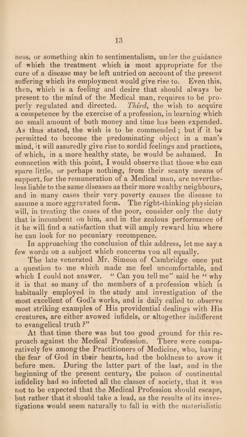 ness, or something akin to sentimentalism, under the guidance of which the treatment which is most appropriate for the cure of a disease may be left untried on account of the present suffering which its employment would give rise to. Even this, then, which is a feeling and desire that should always be present to the mind of the Medical man, requires to be pro¬ perly regulated and directed. Third, the wish to acquire a competence by the exercise of a profession, in learning which no small amount of both money and time has been expended. As thus stated, the wish is to be commended ; but if it be permitted to become the predominating object in a man's mind, it will assuredly give rise to sordid feelings and practices, of which, in a more healthy state, he would be ashamed. In connection with this point, I would observe that those who can spare little, or perhaps nothing, from their scanty means of support, for the remuneration of a Medical man, are neverthe¬ less liable to the same diseases as their more wealthy neighbours, and in many cases their very poverty causes the disease to assume a more aggravated form. The right-thinking physician will, in treating the cases of the poor, consider only the duty that is incumbent on him, and in the zealous performance of it he will find a satisfaction that will amply reward him where he can look for no pecuniary recompence. In approaching the conclusion of this address, let me say a few words on a subject which concerns you all equally. The late venerated Mr. Simeon of Cambridge once put a question to me which made me feel uncomfortable, and which I could not answer. “ Can you tell me” said he “ why it is that so many of the members of a profession which is habitually employed in the study and investigation of the most excellent of God’s works, and is daily called to observe most striking examples of His providential dealings with His creatures, are either avowed infidels, or altogether indifferent to evangelical truth ?” At that time there was but too good ground for this re¬ proach against the Medical Profession. There were compa¬ ratively few among the Practitioners of Medicine, wrho, having the fear of God in their hearts, had the boldness to avow it before men. During the latter part of the last, and in the beginning of the present century, the poison of continental infidelity had so infected all the classes of society, that it was not to be expected that the Medical Profession should escape, but rather that it should take a lead, as the results of its inves¬ tigations would seem naturally to fall in with the materialistic