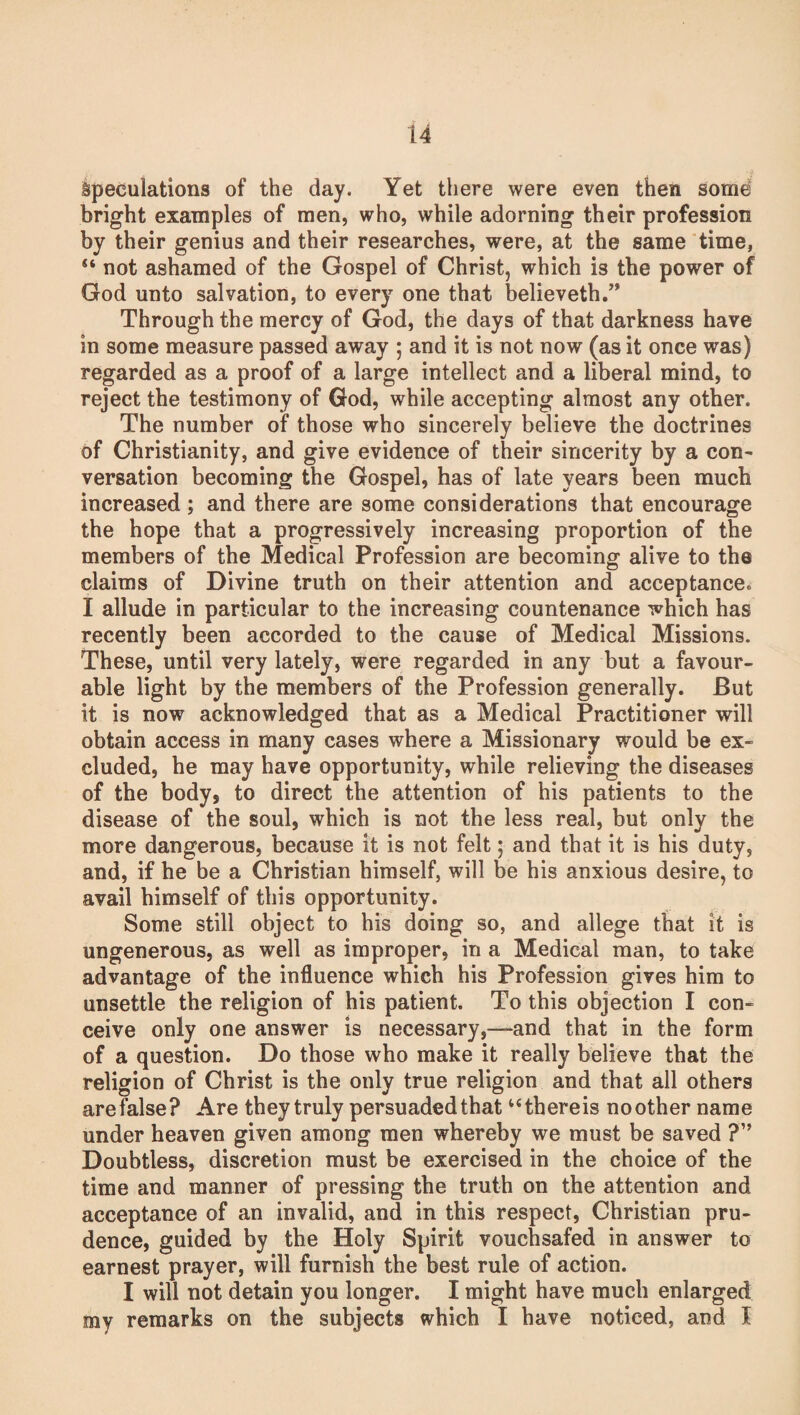 Speculations of the day. Yet there were even then some bright examples of men, who, while adorning their profession by their genius and their researches, were, at the same time, “ not ashamed of the Gospel of Christ, which is the power of God unto salvation, to every one that believeth.” Through the mercy of God, the days of that darkness have in some measure passed away ; and it is not now (as it once was) regarded as a proof of a large intellect and a liberal mind, to reject the testimony of God, while accepting almost any other. The number of those who sincerely believe the doctrines of Christianity, and give evidence of their sincerity by a con- versation becoming the Gospel, has of late years been much increased ; and there are some considerations that encourage the hope that a progressively increasing proportion of the members of the Medical Profession are becoming alive to the claims of Divine truth on their attention and acceptance. I allude in particular to the increasing countenance which has recently been accorded to the cause of Medical Missions. These, until very lately, were regarded in any but a favour¬ able light by the members of the Profession generally. But it is now acknowledged that as a Medical Practitioner will obtain access in many cases where a Missionary would be ex¬ cluded, be may have opportunity, while relieving the diseases of the body, to direct the attention of his patients to the disease of the soul, which is not the less real, but only the more dangerous, because it is not felt; and that it is his duty, and, if he be a Christian himself, will be his anxious desire, to avail himself of this opportunity. Some still object to his doing so, and allege that it is ungenerous, as well as improper, in a Medical man, to take advantage of the influence which his Profession gives him to unsettle the religion of his patient. To this objection I con¬ ceive only one answer is necessary,—-and that in the form of a question. Do those who make it really believe that the religion of Christ is the only true religion and that all others are false? Are they truly persuaded that “thereis noother name under heaven given among men whereby we must be saved ?” Doubtless, discretion must be exercised in the choice of the time and manner of pressing the truth on the attention and acceptance of an invalid, and in this respect, Christian pru¬ dence, guided by tbe Holy Spirit vouchsafed in answer to earnest prayer, will furnish the best rule of action. I will not detain you longer. I might have much enlarged my remarks on the subjects which I have noticed, and I