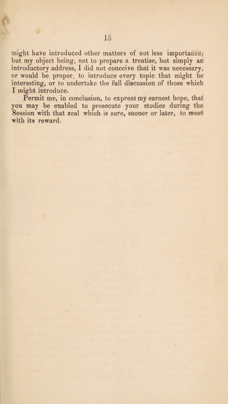 might have introduced other matters of not less importance* but my object being, not to prepare a treatise* but simply an introductory address, I did not conceive that it was necessary, or would be proper, to introduce every topic that might be interesting, or to undertake the full discussion of those which I might introduce. Permit me, in conclusion, to express my earnest hope, that you may be enabled to prosecute your studies during the Session with that zeal which is sure, sooner or later, to meet with its rewards