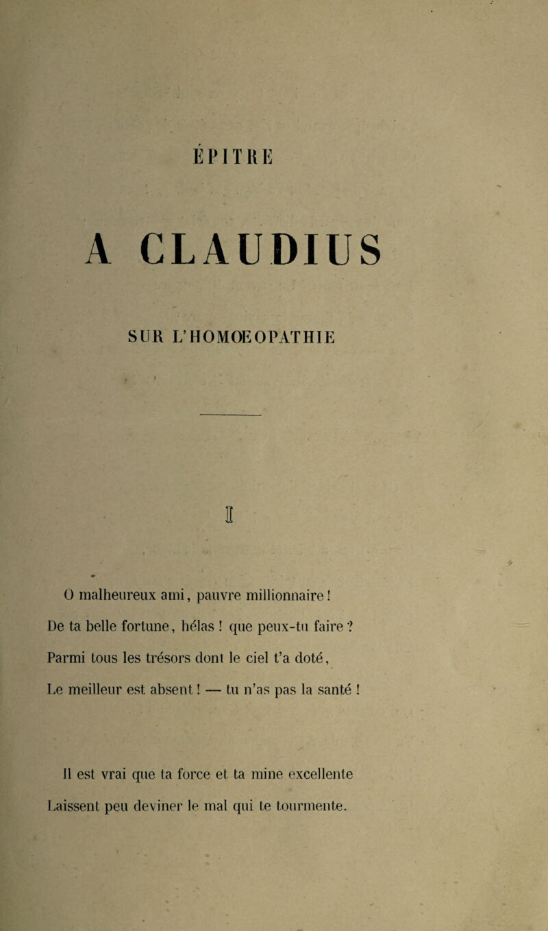 É PIT R E A CLAUDIUS SUR L’HOMOEOPATHIE I! O malheureux ami, pauvre millionnaire! De ta belle fortune, hélas ! que peux-tu faire? Parmi tous les trésors dont le ciel t’a doté, Le meilleur est absent ! — tu n’as pas la santé ! 11 est vrai que ta force et ta raine excellente Laissent peu deviner le mal qui te tourmente.