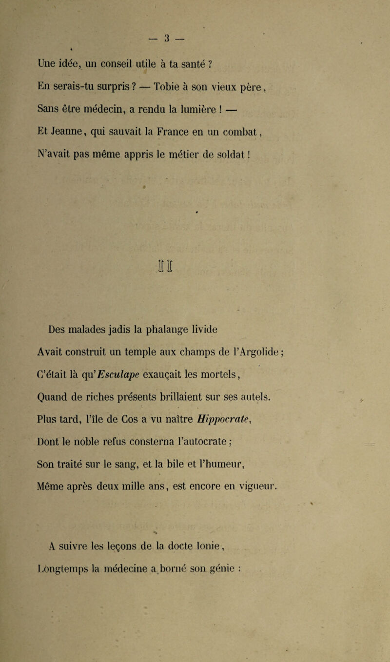 Une idée, un conseil utile à ta santé ? En serais-tu surpris ? — Tobie à son vieux père, Sans être médecin, a rendu la lumière ! — Et Jeanne, qui sauvait la France en un combat, N’avait pas même appris le métier de soldat ! Des malades jadis la phalange livide Avait construit un temple aux champs de l’Argolide C’était là qu’Esculape exauçait les mortels, Quand de riches présents brillaient sur ses autels. Plus tard, l’île de Cos a vu naître Hippocrate, Dont le noble refus consterna l’autocrate ; Son traité sur le sang, et la bile et l’humeur, Même après deux mille ans, est encore en vigueur. A suivre les leçons de la docte Ionie, Longtemps la médecine a borné son génie :