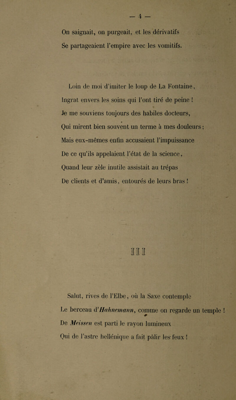 9 - 4 — On saignait, on purgeait, et les dérivatifs Se partageaient l’empire avec les vomitifs. Loin de moi d’imiter le loup de La Fontaine, Ingrat envers les soins qui l’ont tiré de peine ! Je me souviens toujours des habiles docteurs, Qui mirent bien souvent un terme à mes douleurs ; Mais eux-mêmes enfin accusaient l’impuissance De ce qu’ils appelaient l’état de la science, Quand leur zèle inutile assistait au trépas De clients et d’amis, entourés de leurs bras ! Salut, rives de l’Elbe, où la Saxe contemple Le berceau d’Hahnemann, comme on regarde un temple ! De Meissen est parti le rayon lumineux Qui de l’astre hellénique a fait pâlir les* feux !