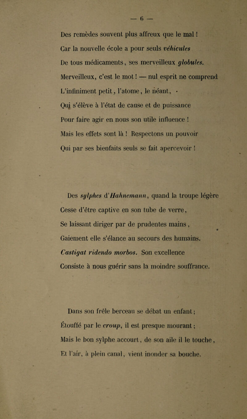 Des remèdes souvent plus affreux que le mal ! Car la nouvelle école a pour seuls véhicules De tous médicaments, ses merveilleux globules. Merveilleux, c’est le mot ! — nul esprit ne comprend L’infiniment petit, l’atome, le néant, • Qui s’élève à l’état de cause et de puissance Pour faire agir en nous son utile influence ! Mais les effets sont là ! Respectons un pouvoir Qui par ses bienfaits seuls se fait apercevoir ! Des sylphes d'Hahnemann, quand la troupe légère Cesse d’être captive en son tube de verre, Se laissant diriger par de prudentes mains , Gaiement elle s’élance au secours des humains. Castigat ridendo morbos. Son excellence Consiste à nous guérir sans la moindre souffrance. Dans son frêle berceau se débat un enfant; Étouffé par le croup, il est presque mourant ; Mais le bon sylphe accourt, de son aile il le touche, Et Pair, à plein canal, vient inonder sa bouche.