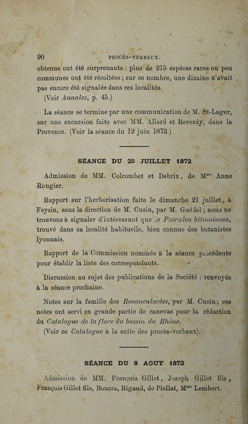 90 PROCES-VERBAUX. obtenus ont été surprenants : plus de 215 espèces rares ou peu communes ont été récoltées ; sur ce nombre, une dizaine n’avait pas encore été signalée dans ces localités. (Voir Annales, p. 45.) La séance se termine par une communication de M. St-Lager, sur une excursion faite avec MM. Allard et Reverdy, dans la Provence. (Voir la séance du 12 juin 1873.) SÉANCE DU 25 JUILLET 1872 Admission de MM. Colcombet et Debrix, de Mme Anne Rougier. Rapport sur l’herborisation faite le dimanche 21 juillet, à Feysin, sous la direction de M. Cusin, par M. Guêiel ; nous ne trouvons à sigmaler d’intéressant que le Psoralea bituminosa, trouvé dans sa localité habituelle, bien connue des botanistes lyonnais. Rapport de la Commission nommée à la séance piocédeute pour établir la liste des correspondants. * Discussion au sujet des publications de la Société : renvoyée à la séance prochaine. Notes sur la famille des Renonculacèes, par M. Cusin; ces notes ont servi en grande partie de canevas pour la rédaction du Catalogue de la flore du bassin du Rhône. (Voir ce Catalogue à la suite des procès-verbaux). SÉANCE DU 8 AOUT 1872 Admission de MM. François Gillet, Joseph Gillet fils , François Gillet fils, Bourra, Rigaud, de Piellat, Mme Lembert.