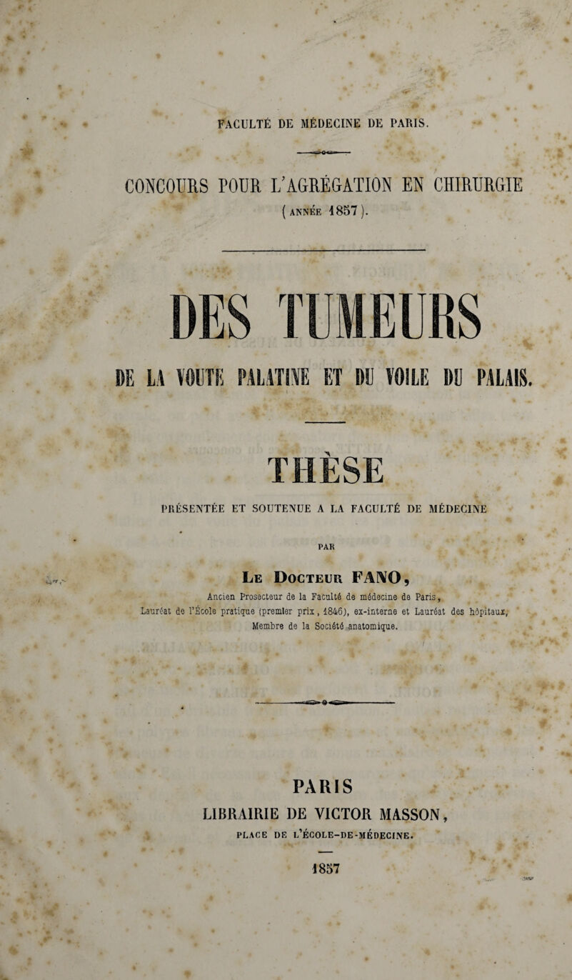 FACULTÉ DE MÉDECINE DE PARIS. --r-JiQ<gn» ■■■ ■ CONCOURS POUR L’AGRÉGATION EN CHIRURGIE ( ANNÉE 4857 ). PRÉSENTÉE ET SOUTENUE A LA FACULTÉ DE MÉDECINE B PAR Le Docteur FANO 9 Ancien Prosecteur de la Faculté de médecine de Paris, Lauréat de l’École pratique (premier prix, 1846), ex-interne et Lauréat des hôpitaux, Membre de la Société anatomique. PARIS LIBRAIRIE DE VICTOR MASSON, PLACE DE L’ÉCOLE-DE-MÉDECINE. 4857 ;w