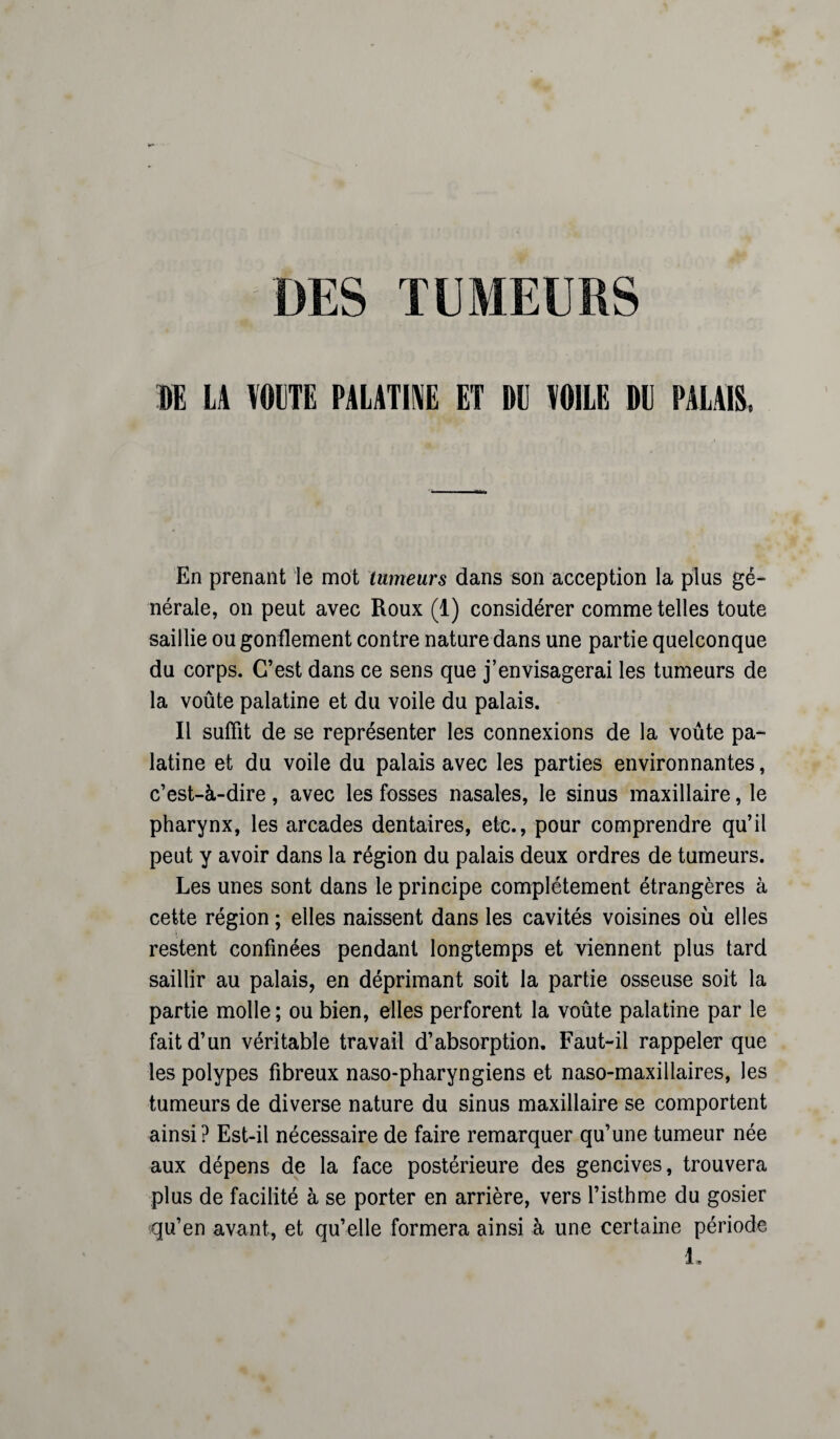 DES TUMEURS DE LA VOUTE PALATINE ET Ml VOILE DE PALAIS, En prenant le mot tumeurs dans son acception la plus gé¬ nérale, on peut avec Roux (1) considérer comme telles toute saillie ou gonflement contre nature dans une partie quelconque du corps. C’est dans ce sens que j’envisagerai les tumeurs de la voûte palatine et du voile du palais. Il suffit de se représenter les connexions de la voûte pa¬ latine et du voile du palais avec les parties environnantes, c’est-à-dire, avec les fosses nasales, le sinus maxillaire, le pharynx, les arcades dentaires, etc., pour comprendre qu’il peut y avoir dans la région du palais deux ordres de tumeurs. Les unes sont dans le principe complètement étrangères à cette région ; elles naissent dans les cavités voisines où elles restent confinées pendant longtemps et viennent plus tard saillir au palais, en déprimant soit la partie osseuse soit la partie molle ; ou bien, elles perforent la voûte palatine par le fait d’un véritable travail d’absorption. Faut-il rappeler que les polypes fibreux naso-pharyngiens et naso-maxillaires, les tumeurs de diverse nature du sinus maxillaire se comportent ainsi? Est-il nécessaire de faire remarquer qu’une tumeur née aux dépens de la face postérieure des gencives, trouvera plus de facilité à se porter en arrière, vers l’isthme du gosier qu’en avant, et qu’elle formera ainsi à une certaine période L