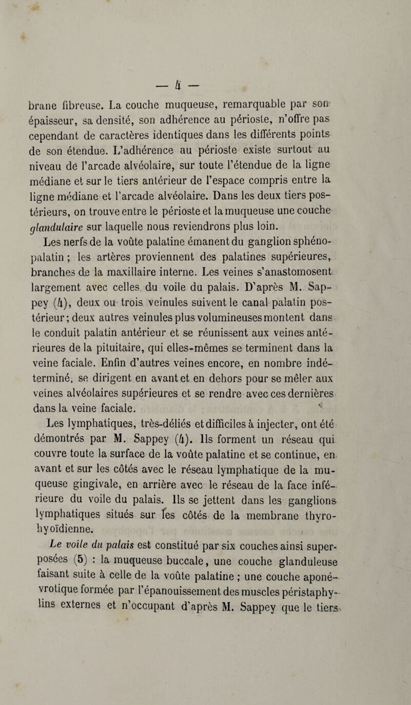 brane fibreuse. La couche muqueuse, remarquable par son épaisseur, sa densité, son adhérence au périoste, n’offre pas cependant de caractères identiques dans les différents points de son étendue. L’adhérence au périoste existe surtout au niveau de l’arcade alvéolaire, sur toute l’étendue de la ligne médiane et sur le tiers antérieur de l’espace compris entre la ligne médiane et l’arcade alvéolaire. Dans les deux tiers pos¬ térieurs, on trouve entre le périoste et la muqueuse une couche glandulaire sur laquelle nous reviendrons plus loin. Les nerfs de la voûte palatine émanent du ganglion sphéno- palatin ; les artères proviennent des palatines supérieures, branches de la maxillaire interne. Les veines s’anastomosent largement avec celles du voile du palais. D’après M. Sap- pey (4), deux ou trois veinules suivent le canal palatin pos¬ térieur; deux autres veinules plus volumineuses montent dans le conduit palatin antérieur et se réunissent aux veines anté¬ rieures de la pituitaire, qui elles-mêmes se terminent dans la veine faciale. Enfin d’autres veines encore, en nombre indé¬ terminé, se dirigent en avant et en dehors pour se mêler aux veines alvéolaires supérieures et se rendre avec ces dernières dans la veine faciale. Les lymphatiques, très-déliés et difficiles à injecter, ont été démontrés par M. Sappey (4). Ils forment un réseau qui couvre toute la surface de la voûte palatine et se continue, en avant et sur les côtés avec le réseau lymphatique de la mu¬ queuse gingivale, en arrière avec le réseau de la face infé¬ rieure du voile du palais. Ils se jettent dans les ganglions lymphatiques situés sur les côtés de la membrane thvro- hyoïdienne. Le voile du palais est constitué par six couches ainsi super¬ posées (5) : la muqueuse buccale, une couche glanduleuse faisant suite à celle de la voûte palatine ; une couche aponé- vrotique formée par l’épanouissement des muscles péristaphy- lins externes et n’occupant d’après M. Sappey que le tiers