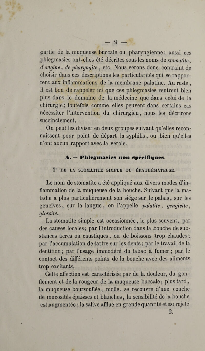 partie de la muqueuse buccale ou pharyngienne; aussi ces phlegmasies ont-elles été décrites sous les noms de stomatite*, d'angine, de pharyngite , etc. Nous serons donc contraint de choisir dans ces descriptions les particularités qui se rappor¬ tent aux inflammations de la membrane palatine. Au reste , il est bon de rappeler ici que ces phlegmasies rentrent bien plus dans le domaine de la médecine que dans celui de la chirurgie ; toutefois comme elles peuvent dans certains cas nécessiter l’intervention du chirurgien, nous les décrirons succinctement. On peut les diviser en deux groupes suivant qu’elles recon¬ naissent pour point de départ la syphilis, ou bien qu’elles n’ont aucun rapport avec la vérole. A. — Phlegmasies non spécifiques. 1° DE LA STOMATITE SIMPLE OU ÉRYTHÉMATEUSE. Le nom de stomatite a été appliqué aux divers modes d’in¬ flammation de la muqueuse de la bouche. Suivant que la ma¬ ladie a plus particulièrement son siège sur le palais, sur les gencives, sur la langue, on l’appelle palatile, gengivite, glossite. La stomatite simple est occasionnée, le plus souvent, par des causes locales; par l’introduction dans la bouche de sub¬ stances âcres ou caustiques, ou de boissons trop chaudes; par l’accumulation de tartre sur les dents ; par le travail de la dentition ; par l’usage immodéré du tabac à fumer ; par le contact des différents points de la bouche avec des aliments trop excitants. Cette affection est caractérisée par de la douleur, du gon¬ flement et de la rougeur de la muqueuse buucale; plus tard , la muqueuse boursouflée, molle, se recouvre d’une couche de mucosités épaisses et blanches, la sensibilité de la bouche est augmentée ; la salive afflue en grande quantité et est rejeté 2.