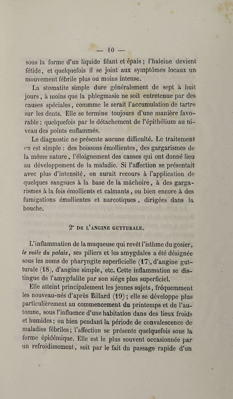 sous la forme d’un liquide filant et épais ; l’haleine devient fétide, et quelquefois il se joint aux symptômes locaux un mouvement fébrile plus où moins intense. La stomatite simple dure généralement de sept à huit jours , à moins que la phlegmasie ne soit entretenue par des causes spéciales, commme le serait l’accumulation de tartre sur les dents. Elle se termine toujours d’une manière favo¬ rable ; quelquefois par le détachement de l’épithélium au ni¬ veau des points enflammés. Le diagnostic ne présente aucune difficulté. Le traitement en est simple : des boissons émollientes, des gargarismes de la même nature, l’éloignement des causes qui ont donné lieu au développement de la maladie. Si l’affection se présentait avec plus d’intensité, on aurait recours à l’application de quelques sangsues à la base de la mâchoire, à des garga¬ rismes à la fois émollients et calmants, ou bien encore à des fumigations émollientes et narcotiques , dirigées dans la. bouche. 2° dk l’angine gutturale. L’inflammation de la muqueuse qui revêt l’isthme du gosier,. le voile du palais, ses piliers et les amygdales a été désignée sous les noms de pharyngite superficielle (17), d’angine gut¬ turale (18), d’angine simple, etc. Cette inflammation se dis¬ tingue de l’amygdalite par son siège plus superficiel. Elle atteint principalement les jeunes sujets, fréquemment les nouveau-nés d’après Billard (19) ; elle se développe plus particulièrement au commencement du printemps et de l’au¬ tomne, sous l’influence d’une habitation dans des lieux froids et humides; ou bien pendant la période de convalescence de maladies fébriles ; l’affection se présente quelquefois sous la iorme épidémique. Elle est le plus souvent occasionnée par un refroidissement,, soit par le fait du passage rapide d’un