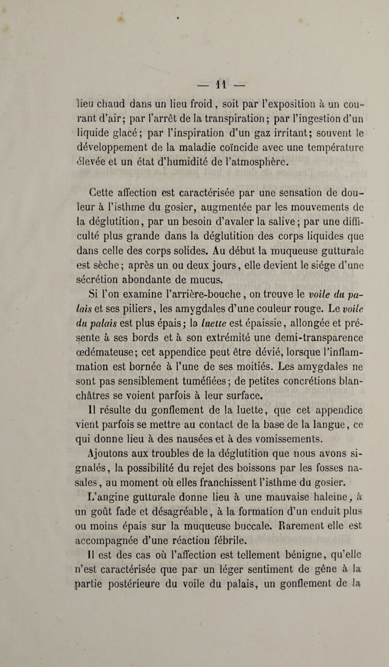 lieu chaud dans un lieu froid, soit par l’exposition à un cou¬ rant d’air; par l’arrêt de la transpiration; par l’ingestion d’un liquide glacé; par l’inspiration d’un gaz irritant; souvent le développement de la maladie coïncide avec une température élevée et un état d’humidité de l’atmosphère. Cette affection est caractérisée par une sensation de dou¬ leur à l’isthme du gosier, augmentée par les mouvements de la déglutition, par un besoin d’avaler la salive; par une diffi¬ culté plus grande dans la déglutition des corps liquides que dans celle des corps solides. Au début la muqueuse gutturale est sèche; après un ou deux jours, elle devient le siège d’une sécrétion abondante de mucus. Si l’on examine l’arrière-bouche, on trouve le voile du pa¬ lais et ses piliers, les amygdales d’une couleur rouge. Le voile du palais est plus épais; la luette est épaissie, allongée et pré¬ sente à ses bords et à son extrémité une demi-transparence œdémateuse; cet appendice peut être dévié, lorsque l'inflam¬ mation est bornée à l’une de ses moitiés. Les amygdales ne sont pas sensiblement tuméfiées; de petites concrétions blan¬ châtres se voient parfois à leur surface. Il résulte du gonflement de la luette, que cet appendice vient parfois se mettre au contact de la base de la langue, ce qui donne lieu à des nausées et à des vomissements. Ajoutons aux troubles de la déglutition que nous avons si¬ gnalés, la possibilité du rejet des boissons par les fosses na¬ sales, au moment où elles franchissent l’isthme du gosier. L’angine gutturale donne lieu à une mauvaise haleine, à un goût fade et désagréable, à la formation d’un enduit plus ou moins épais sur la muqueuse buccale. Rarement elle est accompagnée d’une réaction fébrile. 11 est des cas où l’affection est tellement bénigne, qu’elle n’est caractérisée que par un léger sentiment de gêne à la partie postérieure du voile du palais, un gonflement de la