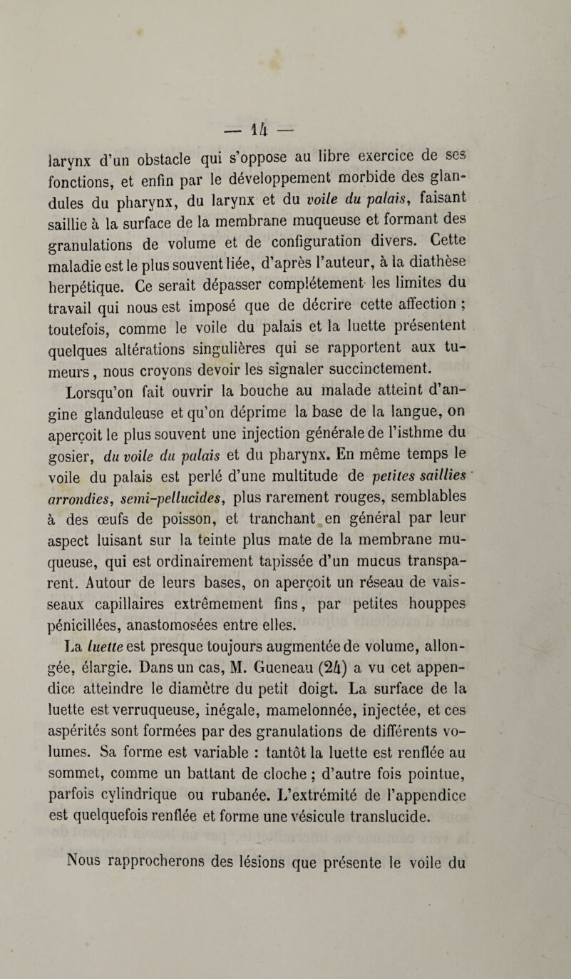 larynx d’an obstacle qui s’oppose au libre exercice de ses fonctions, et enfin par le développement morbide des glan- dules du pharynx, du larynx et du voile du palais, faisant saillie à la surface de la membrane muqueuse et formant des granulations de volume et de configuration divers. Cette maladie est le plus souvent liee, d après 1 auteur, à la diathèse herpétique. Ce serait dépasser complètement les limites du travail qui nous est imposé que de décrire cette affection ; toutefois, comme le voile du palais et la luette présentent quelques altérations singulières qui se rapportent aux tu¬ meurs , nous croyons devoir les signaler succinctement. Lorsqu’on fait ouvrir la bouche au malade atteint d’an¬ gine glanduleuse et qu’on déprime la base de la langue, on aperçoit le plus souvent une injection générale de l’isthme du gosier, du voile du palais et du pharynx. En même temps le voile du palais est perlé d’une multitude de petites saillies arrondies, semi-pellucides, plus rarement rouges, semblables à des œufs de poisson, et tranchant en général par leur aspect luisant sur la teinte plus mate de la membrane mu¬ queuse, qui est ordinairement tapissée d’un mucus transpa¬ rent. Autour de leurs bases, on aperçoit un réseau de vais¬ seaux capillaires extrêmement fins, par petites houppes pénicillées, anastomosées entre elles. La luette est presque toujours augmentée de volume, allon¬ gée, élargie. Dans un cas, M. Gueneau (24) a vu cet appen¬ dice atteindre le diamètre du petit doigt. La surface de la luette est verruqueuse, inégale, mamelonnée, injectée, et ces aspérités sont formées par des granulations de différents vo¬ lumes. Sa forme est variable : tantôt la luette est renflée au sommet, comme un battant de cloche ; d’autre fois pointue, parfois cylindrique ou rubanée. L’extrémité de l’appendice est quelquefois renflée et forme une vésicule translucide. Nous rapprocherons des lésions que présente le voile du