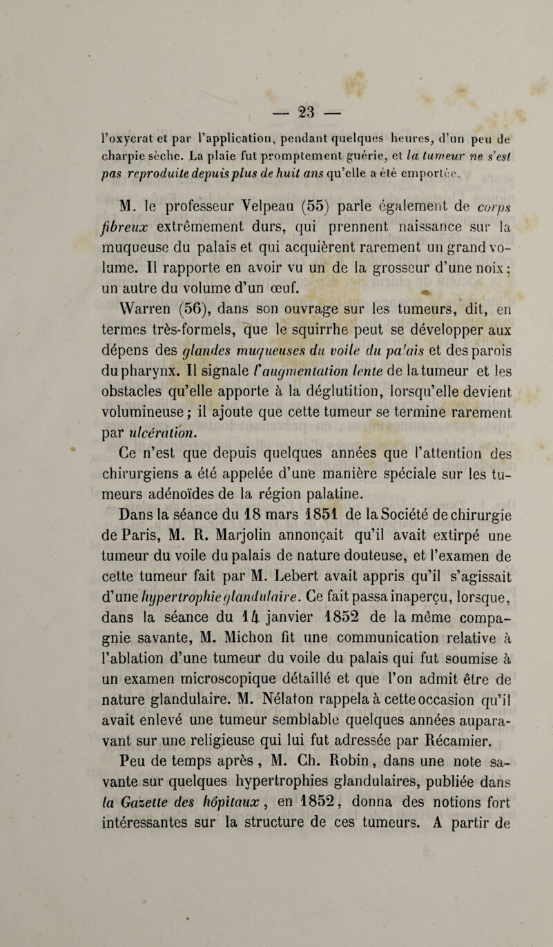 l’oxycrat et par l’application, pendant quelques heures, d’un peu de charpie sèche. La plaie fut promptement guérie, et la tumeur ne sest pas reproduite depuis plus de huit ans qu’elle a été emportée. M. le professeur Velpeau (55) parle également de corps fibreux extrêmement durs, qui prennent naissance sur la muqueuse du palais et qui acquièrent rarement un grand vo¬ lume. Il rapporte en avoir vu un de la grosseur d’une noix; un autre du volume d’un œuf. Warren (56), dans son ouvrage sur les tumeurs, dit, en termes très-formels, que le squirrhe peut se développer aux dépens des glandes muqueuses du voile du pa'ais et des parois du pharynx. Il signale /’augmentation lente de la tumeur et les obstacles qu’elle apporte à la déglutition, lorsqu’elle devient volumineuse ; il ajoute que cette tumeur se termine rarement par ulcération. Ce n’est que depuis quelques années que l’attention des chirurgiens a été appelée d’une manière spéciale sur les tu¬ meurs adénoïdes de la région palatine. Dans la séance du 18 mars 1851 de la Société de chirurgie de Paris, M. R. Marjolin annonçait qu’il avait extirpé une tumeur du voile du palais de nature douteuse, et l’examen de cette tumeur fait par M. Lebert avait appris qu’il s’agissait d’un e hypertrophie glandulaire. Ce fait passa inaperçu, lorsque, dans la séance du 14 janvier 1852 de la même compa¬ gnie savante, M. Michon fit une communication relative à l’ablation d’une tumeur du voile du palais qui fut soumise à un examen microscopique détaillé et que l’on admit être de nature glandulaire. M. Nélaton rappela à cette occasion qu’il avait enlevé une tumeur semblable quelques années aupara¬ vant sur une religieuse qui lui fut adressée par Récamier. Peu de temps après , M. Ch. Robin, dans une note sa¬ vante sur quelques hypertrophies glandulaires, publiée dans la Gazette des hôpitaux , en 1852, donna des notions fort intéressantes sur la structure de ces tumeurs. A partir de