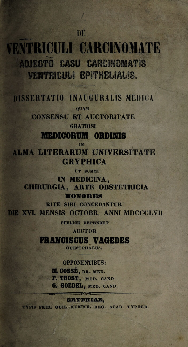 VENTRICULI CARCINOMATE ADJECTO CASU CARCINOMATIS. VENTRICULI EPITHELIALIS. / ... ' ' • .. DISSERTATIO INAUGURARIS MEDICA QUAM CONSENSU ET AUCTORITATE GRATIOSI MEDICORUM ORDINIS IN ALMA LITERARUM UNIVERSITATE - GRYPHICA IIT SUMMI IN MEDICINA., CHIRURGIA, ARTE ORSTETRICIA HONORES RITE SIBI CONCEDANTUR DIE XVI. MENSIS OCTOBR ANNI MDCCCLVI! PUBLICE DEFENDET AUCTOR FRANCISCUS VAGEDES GUESTPHALUS. OPPONENTIBUS: HL COSSE, DR. MED. P. TROST, MED. CAND. G. GOEDEL , MED. CAND. TYPIS FRID. GUIL. KUNIKE. REG. ACAD. TYPOGB