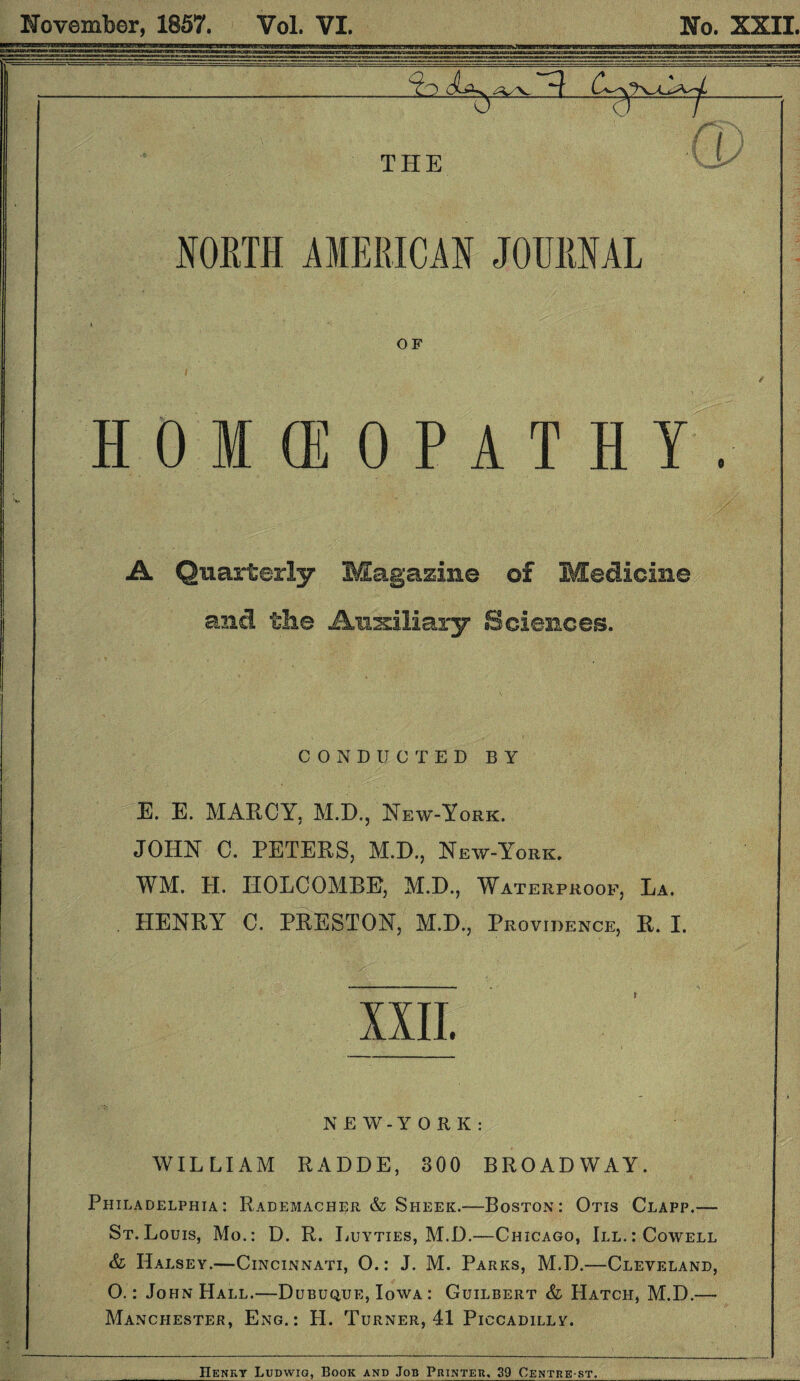 November, 1857. Vol. VI. No. XXII. NORTH AMERICAN JOURNAL OF HOMOEOPATHY. A Quarterly Magazine of Medicine and the Auxiliary Sciences. CONDUCTED BY E. E. MARCY, M.D., New-York. JOHN C. PETERS, M.D., New-York. WM. H. HOLCOMBE, M.D., Waterproof, La. HENRY7 C. PRESTON, M.D., Providence, R. I. nn. NEW-YORK: WILLIAM RADDE, 300 BROADWAY. Philadelphia: Rademacher & Sheek.—Boston: Otis Clapp.— St.Louis, Mo.: D. R. Luyties, M.D.—Chicago, III.: Cowell & Halsey.—Cincinnati, O.: J. M. Parks, M.D.—Cleveland, O.: John Hall.—Dubuque, Iowa : Cuilbert & Hatch, M.D.—• Manchester, Eng.: H. Turner, 41 Piccadilly. IIenky Ludwig, Book and Job Printer. 39 Centre st.