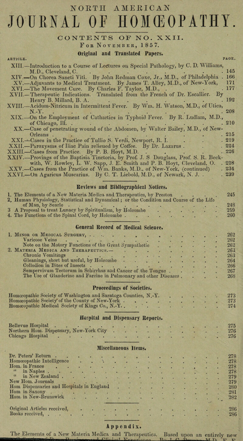 NORTH AMERICAN JOURNAL OF HOMOEOPATHY. CONTENTS OF NO. XXII. For November, 185 7. Original and Translated Papers. ARTICLE. XIII — XIV — XV— XVI— XVII— XVIII— XIX— XX— XXI— XXII— XXIII— XXIV— XXV— XX VI— PAGE. Introduction to a Course of Lectures on Special Pathology, by C. D. Williams, M. D., Cleveland, C. ....... •On Chorea Sancti Viti. By John Redman Coxe, Jr., M.D., of Philadelphia . -Adjuvants to Medical Treatment. By James T. Alley, M.D., of New-York, -The Movement Cure. By Charles F. Taylor, M.D., Therapeutic Indications. Translated from the French of Dr. Escallier. By Henry B. Millard, B. A. -Acidum-Nitricum in Intermittent Fever. By Wm, H. Watson, M.D., of Utica, N. -Y. .......... ■On the Employment of Cathartics in Typhoid Fever. By R. Ludlam, M.D., of Chicago, Ill. ......... ■Case of penetrating wound of the Abdomen, by Walter Bailey, M.D., of New- Orleans .......... -Cases in the Practice of Tullio S. Verdi, Newport, R. I. -Paroxysms of Iliac Pain relieued by Coffee. By Dr. Lazarus . -Cases from Practice. By P. B. Hoyt, M.D. ..... -Provings of the Baptisia Tinctoria, by Prof. J. S Douglass, Prof. S. R. Beck ¬ with, W. Rowley, L. W. Sapp, J. E. Smith and P. B. Hoyt, Cleveland, O. . -Cases from the Practice of Wm. Banks, M.D., of New-York, (continued) -On Agaricus Muscarius. By C. T. Liebold, M.D., of Newark, N. J. . Reviews and Bibliographical Notices. 1. The Elements of a New Materia Medica and Therapeutics, by Preston 2, Human Physiology, Statistical and Dynamical; or the Condition and Course of the Life of Man, by Searle.. ... 3 A Proposal to treat Lunacy by Spiritualism, by Holcombe . . ... 4. The Functions of the Spinal Cord, by Holcombe. 145 166 171 177 192 208 210 215 219 224 226 228 234 239 245 248 259 260 General Record of Medical Science. 1. Minor or Medical Surgery, . . 262 Varicose Veins ..262 Note on the Motory Functions of the Great Sympathetic . . . . . 262 2. Materia Medica and Therapeutics.—.263 Chronic Vomitings ..263 Gleanings, short but useful, by Holcombe . .264 Collodion in Bites of Insects .266 Sempervivum Tectorum in Schirrhus and Cancer of the Tongue.267 The Use of Glanderine and Farcine in Pulmonary and other Diseases .... 268 Proceedings of Societies. Homoeopathic Society of Washington and Saratoga Counties, N.-Y. . . . 273 Homoeopathic Society of the County of New-York.273 Homoeopathic Medical Society of Kings Co., N.-Y. . . ' . . . . . . . 274 Hospital and Dispeasary Reports. Bellevue Hospital. 275 Northern Horn. Dispensary, New-York City.276 Chicago Hospital.276 Miscellaneous Items. Dr. Peters’ Return. 278 Homoeopathic Intelligence.278 Horn, in France........ 278 “ in Naples. 278 “ in New Zealand.279 New Horn. Journals 279 Horn Dispensaries and Hospitals in England. 280 Horn in Saxony.281 Horn, in New-Brunswick ..^82 Original Articles received,.286 Books received,..286 Appendix. Based upon an entirely new T r' H —— AT TT> Ac T?