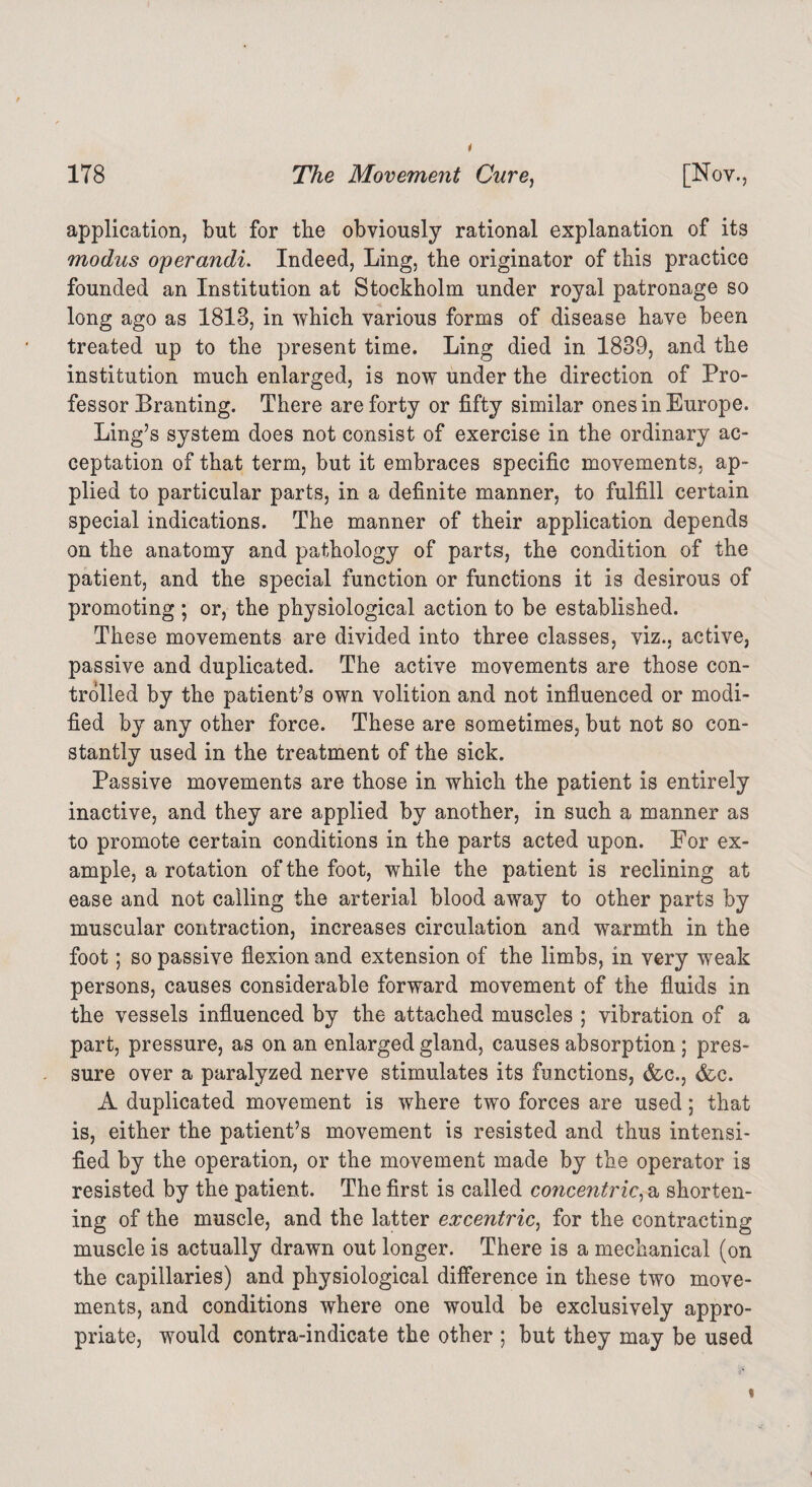 application, but for the obviously rational explanation of its modus operandi. Indeed, Ling, the originator of this practice founded an Institution at Stockholm under royal patronage so long ago as 1813, in which various forms of disease have been treated up to the present time. Ling died in 1839, and the institution much enlarged, is now under the direction of Pro¬ fessor Branting. There are forty or fifty similar ones in Europe. Ling’s system does not consist of exercise in the ordinary ac¬ ceptation of that term, but it embraces specific movements, ap¬ plied to particular parts, in a definite manner, to fulfill certain special indications. The manner of their application depends on the anatomy and pathology of parts, the condition of the patient, and the special function or functions it is desirous of promoting ; or, the physiological action to be established. These movements are divided into three classes, viz., active, passive and duplicated. The active movements are those con¬ trolled by the patient’s own volition and not influenced or modi¬ fied by any other force. These are sometimes, but not so con¬ stantly used in the treatment of the sick. Passive movements are those in which the patient is entirely inactive, and they are applied by another, in such a manner as to promote certain conditions in the parts acted upon. For ex¬ ample, a rotation of the foot, while the patient is reclining at ease and not calling the arterial blood away to other parts by muscular contraction, increases circulation and warmth in the foot; so passive flexion and extension of the limbs, in very weak persons, causes considerable forward movement of the fluids in the vessels influenced by the attached muscles ; vibration of a part, pressure, as on an enlarged gland, causes absorption ; pres¬ sure over a paralyzed nerve stimulates its functions, &c., &c. A duplicated movement is where two forces are used; that is, either the patient’s movement is resisted and thus intensi¬ fied by the operation, or the movement made by the operator is resisted by the patient. The first is called concentric, a shorten¬ ing of the muscle, and the latter excentric, for the contracting muscle is actually drawn out longer. There is a mechanical (on the capillaries) and physiological difference in these two move¬ ments, and conditions where one would be exclusively appro¬ priate, would contra-indicate the other ; but they may be used