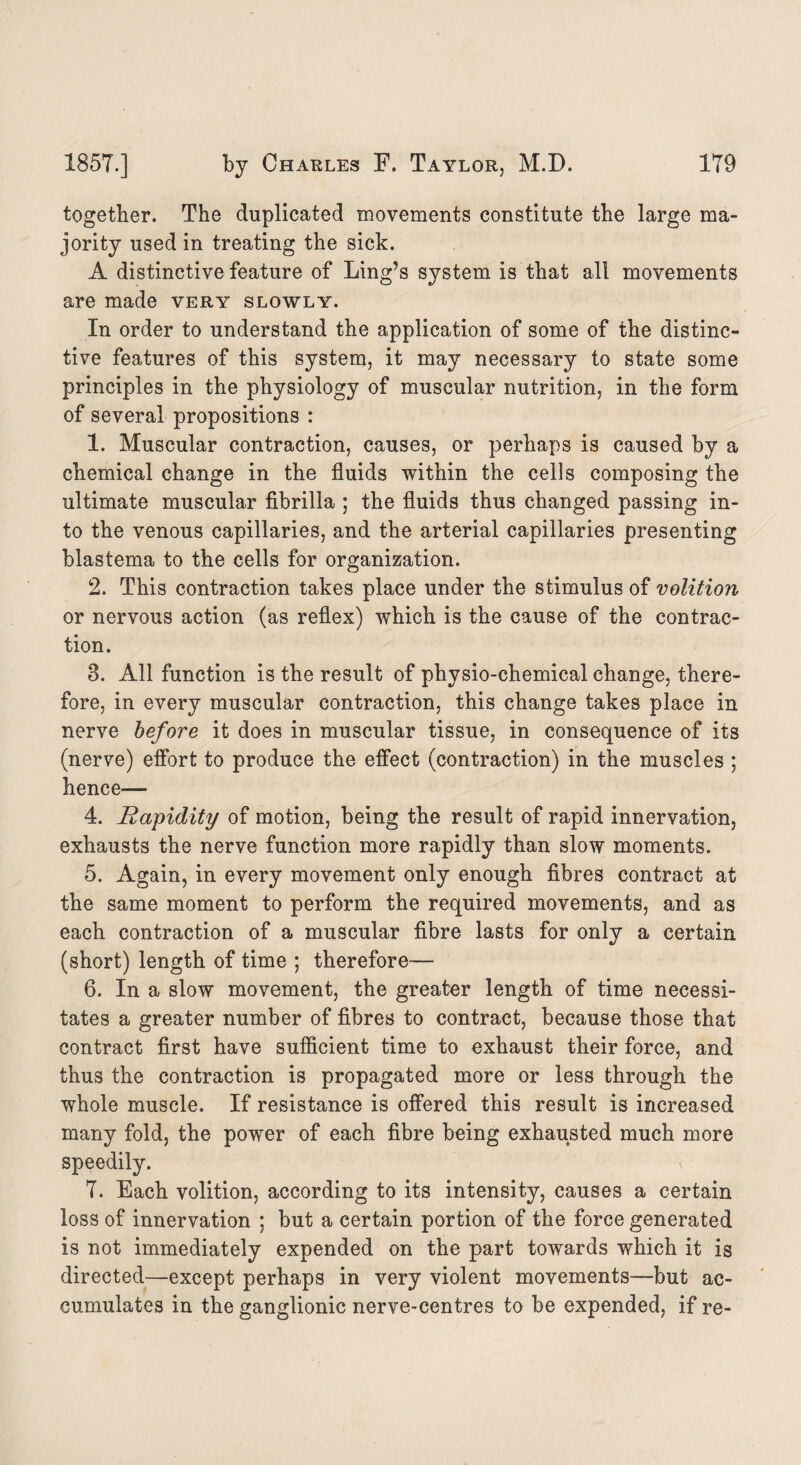 together. The duplicated movements constitute the large ma¬ jority used in treating the sick. A distinctive feature of Ling’s system is that all movements are made very slowly. In order to understand the application of some of the distinc¬ tive features of this system, it may necessary to state some principles in the physiology of muscular nutrition, in the form of several propositions : 1. Muscular contraction, causes, or perhaps is caused by a chemical change in the fluids within the cells composing the ultimate muscular fibrilla ; the fluids thus changed passing in¬ to the venous capillaries, and the arterial capillaries presenting blastema to the cells for organization. 2. This contraction takes place under the stimulus of volition or nervous action (as reflex) which is the cause of the contrac¬ tion. 3. All function is the result of physio-chemical change, there¬ fore, in every muscular contraction, this change takes place in nerve before it does in muscular tissue, in consequence of its (nerve) effort to produce the effect (contraction) in the muscles ; hence— 4. Rapidity of motion, being the result of rapid innervation, exhausts the nerve function more rapidly than slow moments. 5. Again, in every movement only enough fibres contract at the same moment to perform the required movements, and as each contraction of a muscular fibre lasts for only a certain (short) length of time ; therefore— 6. In a slow movement, the greater length of time necessi¬ tates a greater number of fibres to contract, because those that contract first have sufficient time to exhaust their force, and thus the contraction is propagated more or less through the whole muscle. If resistance is offered this result is increased many fold, the power of each fibre being exhausted much more speedily. \ 7. Each volition, according to its intensity, causes a certain loss of innervation ; but a certain portion of the force generated is not immediately expended on the part towards which it is directed—except perhaps in very violent movements—but ac¬ cumulates in the ganglionic nerve-centres to be expended, if re-
