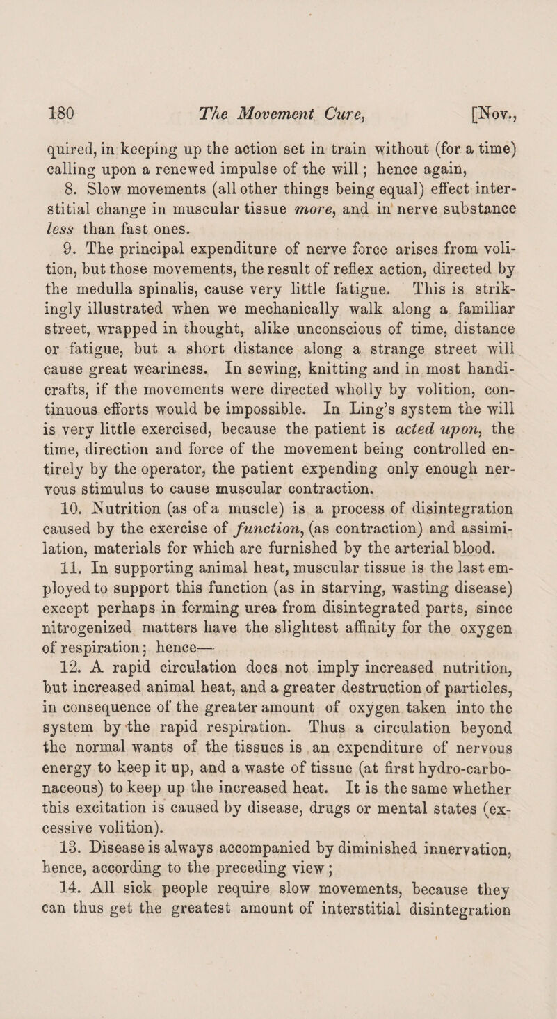 quired, in keeping up the action set in train without (for a time) calling upon a renewed impulse of the will; hence again, 8. Slow movements (all other things being equal) effect inter¬ stitial change in muscular tissue more, and in nerve substance less than fast ones. 9. The principal expenditure of nerve force arises from voli¬ tion, but those movements, the result of reflex action, directed by the medulla spinalis, cause very little fatigue. This is strik¬ ingly illustrated when we mechanically walk along a familiar street, wrapped in thought, alike unconscious of time, distance or fatigue, but a short distance along a strange street will cause great weariness. In sewing, knitting and in most handi¬ crafts, if the movements were directed wholly by volition, con¬ tinuous efforts would be impossible. In Ling’s system the will is very little exercised, because the patient is acted upon, the time, direction and force of the movement being controlled en¬ tirely by the operator, the patient expending only enough ner¬ vous stimulus to cause muscular contraction. 10. Nutrition (as of a muscle) is a process of disintegration caused by the exercise of function, (as contraction) and assimi¬ lation, materials for which are furnished by the arterial blood. 11. In supporting animal heat, muscular tissue is the last em¬ ployed to support this function (as in starving, wasting disease) except perhaps in forming urea from disintegrated parts, since nitrogenized matters have the slightest affinity for the oxygen of respiration; hence— 12. A rapid circulation does not imply increased nutrition, but increased animal heat, and a greater destruction of particles, in consequence of the greater amount of oxygen taken into the system by the rapid respiration. Thus a circulation beyond the normal wants of the tissues is an expenditure of nervous energy to keep it up, and a waste of tissue (at first hydro-carbo¬ naceous) to keep up the increased heat. It is the same whether this excitation is caused by disease, drugs or mental states (ex¬ cessive volition). 18. Disease is always accompanied by diminished innervation, hence, according to the preceding view; 14. All sick people require slow movements, because they can thus get the greatest amount of interstitial disintegration