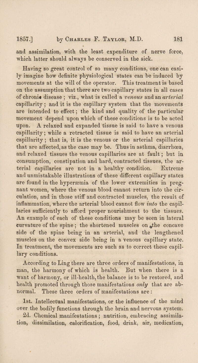 and assimilation, with the least expenditure of nerve force, which latter should always be conserved in the sick. Having so great control of so many conditions, one can easi¬ ly imagine how definite physiological states can be induced by movements at the will of the operator. This treatment is based on the assumption that there are two capillary states in all cases of chronia disease ; viz., what is called a venous and an arterial capillarity ; and it is the capillary system that the movements are intended to effect; the kind and quality of the particular movement depend upon which of these conditions is to be acted upon. A relaxed and expanded tissue is said to have a venous capillarity; while a retracted tissue is said to have an arterial capillarity ; that is, it is the venous or the arterial capillaries that are affected, as the case may be. Thus in asthma, diarrhoea, and relaxed tissues the venous capillaries are at fault; but in consumption, constipation and hard, contracted tissues, the ar¬ terial capillaries are not in a healthy condition. Extreme and unmistakable illustrations of these different capillary states are found in the hyperaemia of the lower extremities in preg¬ nant women, where the venous blood cannot return into the cir¬ culation, and in those stiff and contracted muscles, the result of inflammation, where the arterial blood cannot flow into the capil¬ laries sufficiently to afford proper nourishment to the tissues. An example of each of these conditions may be seen in lateral curvature of the spine ; the shortened muscles on ^the concave side of the spine being in an arterial, and the lengthened muscles on the convex side being in a venous capillary state. In treatment, the movements are such as to correct these capil¬ lary conditions. According to Ling there are three orders of manifestations, in man, the harmony of which is health. But when there is a want of harmony, or ill-health, the balance is to be restored, and health promoted through those manifestations only that are ab¬ normal. These three orders of manifestations are : 1st. Intellectual manifestations, or the influence of the mind over the bodily functions through the brain and nervous system. 2d. Chemical manifestations ; nutrition, embracing assimila¬ tion, dissimilation, calorification, food, drink, air, medication,