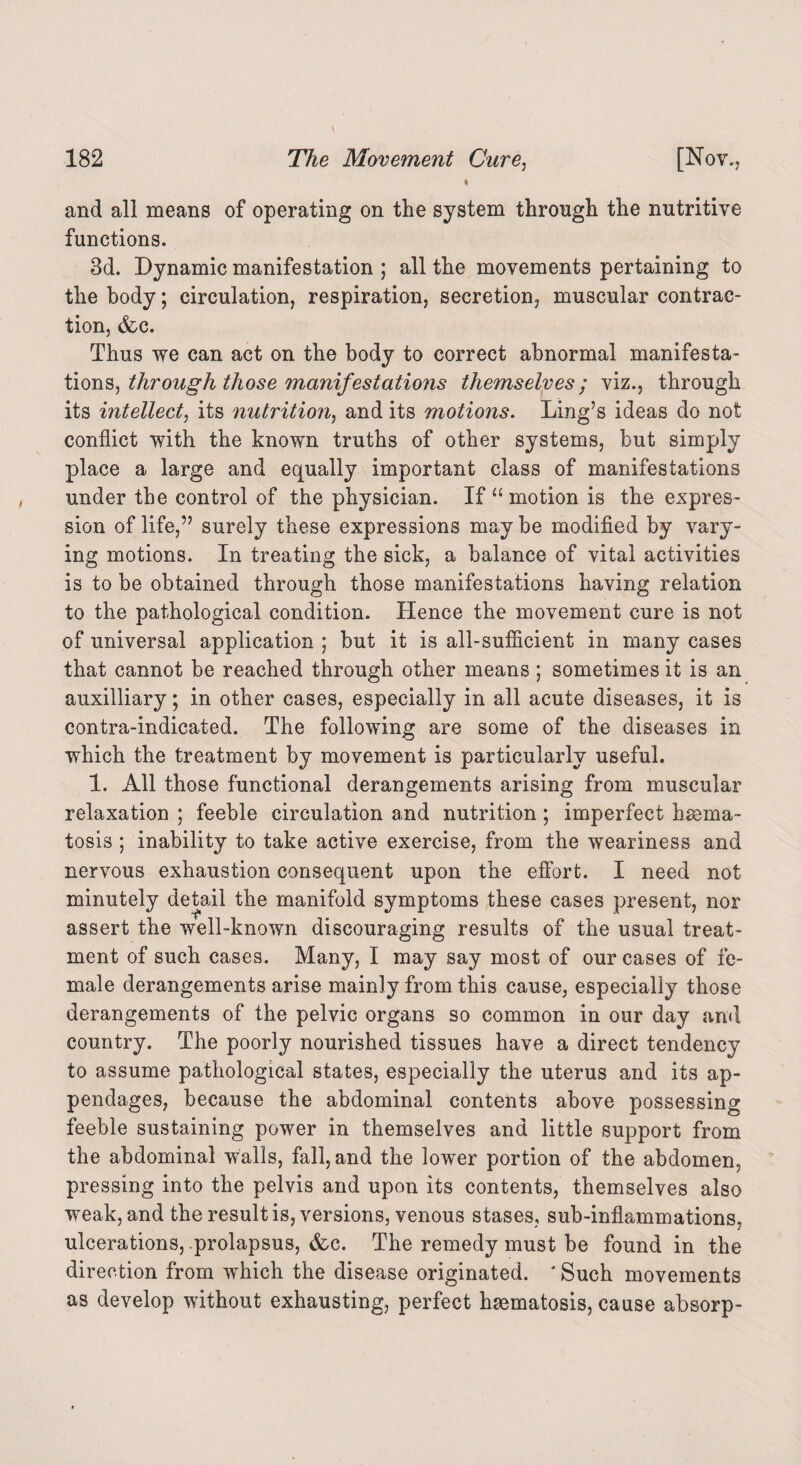 and all means of operating on the system through the nutritive functions. 3d. Dynamic manifestation ; all the movements pertaining to the body; circulation, respiration, secretion, muscular contrac¬ tion, (fee. Thus we can act on the body to correct abnormal manifesta¬ tions, throngh those manifestations themselves; viz., through its intellect, its nutrition, and its motions. Ling’s ideas do not conflict with the known truths of other systems, but simply place a large and equally important class of manifestations under the control of the physician. If “ motion is the expres¬ sion of life,” surely these expressions may be modified by vary¬ ing motions. In treating the sick, a balance of vital activities is to be obtained through those manifestations having relation to the pathological condition. Hence the movement cure is not of universal application ; but it is all-sufficient in many cases that cannot be reached through other means; sometimes it is an auxiliary; in other cases, especially in all acute diseases, it is contra-indicated. The following are some of the diseases in which the treatment by movement is particularly useful. 1. All those functional derangements arising from muscular relaxation ; feeble circulation and nutrition; imperfect hsema- tosis ; inability to take active exercise, from the weariness and nervous exhaustion consequent upon the effort. I need not minutely detail the manifold symptoms these cases present, nor assert the well-known discouraging results of the usual treat¬ ment of such cases. Many, I may say most of our cases of fe¬ male derangements arise mainly from this cause, especially those derangements of the pelvic organs so common in our day and country. The poorly nourished tissues have a direct tendency to assume pathological states, especially the uterus and its ap¬ pendages, because the abdominal contents above possessing feeble sustaining power in themselves and little support from the abdominal walls, fall, and the lower portion of the abdomen, pressing into the pelvis and upon its contents, themselves also weak, and the result is, versions, venous stases, sub-inflammations, ulcerations, prolapsus, &c. The remedy must be found in the direction from which the disease originated. * Such movements as develop without exhausting, perfect hsematosis, cause absorp-