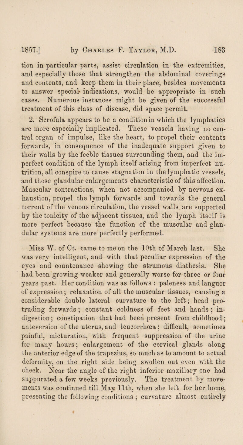 tion in particular parts, assist circulation in the extremities, and especially those that strengthen the abdominal coverings and contents, and keep them in their place, besides movements to answer special- indications, would be appropriate in such cases. Numerous instances might be given of the successful treatment of this class of disease, did space permit. 2. Scrofula appears to be a condition in which the lymphatics are more especially implicated. These vessels having no cen¬ tral organ of impulse, like the heart, to propel their contents forwards, in consequence of the inadequate support given to their walls by the feeble tissues surrounding them, and the im¬ perfect condition of the lymph itself arising from imperfect nu¬ trition, all conspire to cause stagnation in the lymphatic vessels, and those glandular enlargements characteristic of this affection. Muscular contractions, when not accompanied by nervous ex¬ haustion, propel the lymph forwards and towards the general torrent of the venous circulation, the vessel walls are supported by the tonicity of the adjacent tissues, and the lymph itself is more perfect because the function of the muscular and glan¬ dular systems are more perfectly performed. Miss W. of Ct. came to me on the 10th of March last. She was very intelligent, and with that peculiar expression of the eyes and countenance showing the strumous diathesis. She had been growing weaker and generally worse for three or four years past. Her condition was as follows : paleness and languor of expression; relaxation of all the muscular tissues, causing a considerable double lateral curvature to the left; head pro¬ truding forwards ; constant coldness of feet and hands ; in¬ digestion ; constipation that had been present from childhood; anteversion of the uterus, and leucorrhoea ; difficult, sometimes painful, micturation, with frequent suppression of the urine for many hours; enlargement of the cervical glands along the anterior edge of the trapezius, so much as to amount to actual deformity, on the right side being swollen out even with the cheek. Near the angle of the right inferior maxillary one had suppurated a few weeks previously. The treatment by move¬ ments was continued till May 11th, when she left for her home, presenting the following conditions ; curvature almost entirely