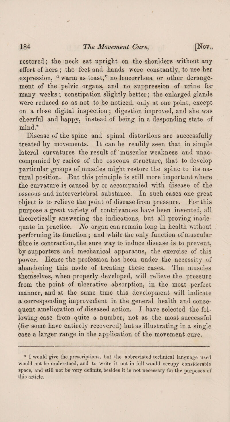 restored; the neck sat upright on the shoulders without any effort of hers ; the feet and hands were constantly, to use her expression, “ warm as toast,57 no leucorrhoea or other derange¬ ment of the pelvic organs, and no suppression of urine for many weeks ; constipation slightly better; the enlarged glands were reduced so as not to be noticed, only at one point, except on a close digital inspection; digestion improved, and she was cheerful and happy, instead of being in a desponding state of mind/ Disease of the spine and spinal distortions are successfully treated by movements. It can be readily seen that in simple lateral curvatures the result of‘muscular weakness and unac¬ companied by caries of the osseous structure, that to develop particular groups of muscles might restore the spine to its na¬ tural position. But this principle is still more important where the curvature is caused by or accompanied with disease of the osseous and intervertebral substance. In such cases one great object is to relieve the point of disease from pressure. For this purpose a great variety of contrivances have been invented, all theoretically answering the indications, but all proving inade¬ quate in practice. No organ can remain long in health without performing its function ; and while the only function of muscular fibre is contraction, the sure way to induce disease is to prevent, by supporters and mechanical apparatus, the exercise of this power. Hence the profession has been under the necessity of abandoning this mode of treating these cases. The muscles themselves, when properly developed, will relieve the pressure from the point of ulcerative absorption, in the most perfect manner, and at the same time this development will indicate a corresponding improvement in the general health and conse¬ quent amelioration of diseased action. I have selected the fol¬ lowing case from quite a number, not as the most successful (for some have entirely recovered) but as illustrating in a single case a larger range in the application of the movement cure. * I would give the prescriptions, but the abbreviated technical language used would not be understood, and to write it out in full would occupy considerable space, and still not be very definite, besides it is not necessary for the purposes of this article.