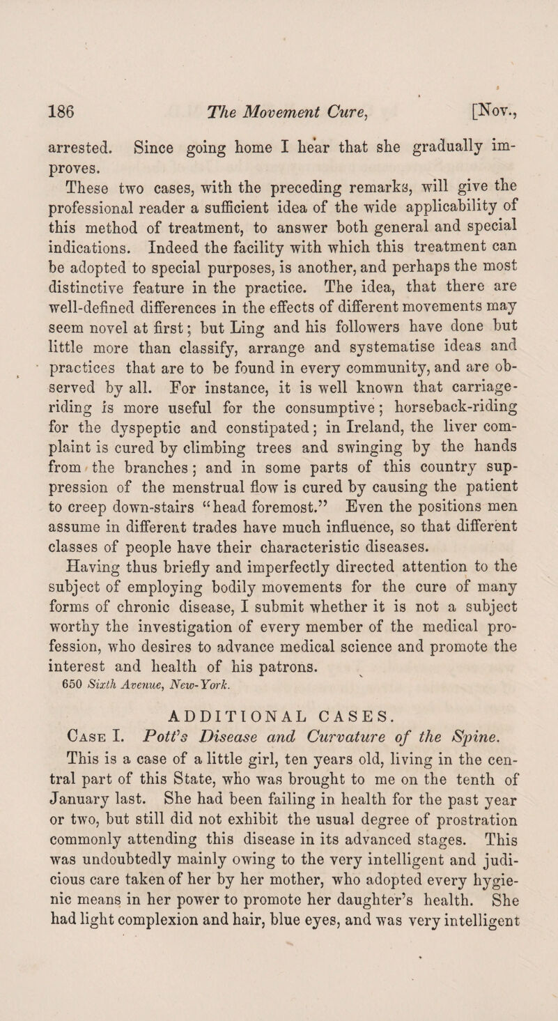 arrested. Since going home I hear that she gradually im¬ proves. These two cases, with the preceding remarks, will give the professional reader a sufficient idea of the wide applicability of this method of treatment, to answer both general and special indications. Indeed the facility with which this treatment can be adopted to special purposes, is another, and perhaps the most distinctive feature in the practice. The idea, that there are well-defined differences in the effects of different movements may seem novel at first; but Ling and his followers have done but little more than classify, arrange and systematise ideas and practices that are to be found in every community, and are ob¬ served by all. For instance, it is well known that carriage - riding is more useful for the consumptive; horseback-riding for the dyspeptic and constipated; in Ireland, the liver com¬ plaint is cured by climbing trees and swinging by the hands from the branches; and in some parts of this country sup¬ pression of the menstrual flow is cured by causing the patient to creep down-stairs “head foremost.” Even the positions men assume in different trades have much influence, so that different classes of people have their characteristic diseases. Plaving thus briefly and imperfectly directed attention to the subject of employing bodily movements for the cure of many forms of chronic disease, I submit whether it is not a subject worthy the investigation of every member of the medical pro¬ fession, who desires to advance medical science and promote the interest and health of his patrons. 650 Sixth Avenue, New- York. ADDITIONAL CASES. Case I. PotVs Disease and Curvature of the Spine. This is a case of a little girl, ten years old, living in the cen¬ tral part of this State, who was brought to me on the tenth of January last. She had been failing in health for the past year or two, but still did not exhibit the usual degree of prostration commonly attending this disease in its advanced stages. This was undoubtedly mainly owing to the very intelligent and judi¬ cious care taken of her by her mother, who adopted every hygie¬ nic means in her power to promote her daughter’s health. She had light complexion and hair, blue eyes, and was very intelligent