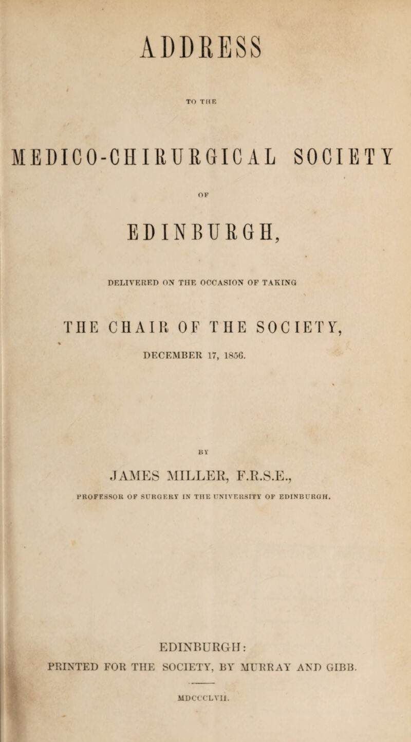 ADDRESS TO THE MEDICO-CHIRURGICAL SOCIETY OF EDINBURGH, DELIVERED ON THE OCCASION OF TAKING THE CHAIR OF THE SOCIETY, DECEMBER 17, 1836. BY JAMES MILLER, F.R.S.E., PROFESSOR OF SURGERY’ IN TIIE UNIVERSITY’ OF EDINBURGH. EDINBURGH: PRINTED FOR THE SOCIETY, BY MURRAY AND GIBB. MDCCCLV1I.
