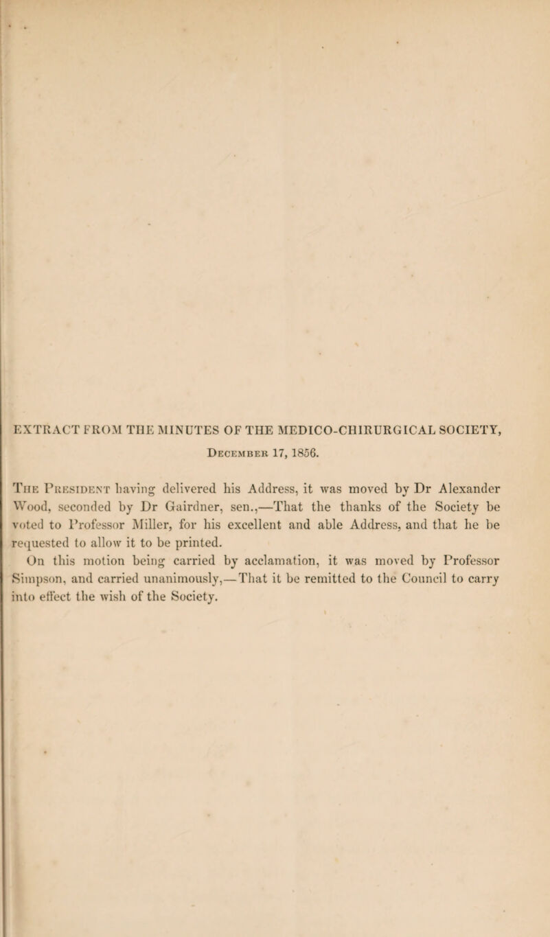 EXTRACT FROM THE MINUTES OF THE MEDICO-CHIRURGICAL SOCIETY, December 17, 1856. The President having delivered his Address, it was moved by Dr Alexander Wood, seconded by Dr Gairdner, sen.,—That the thanks of the Society be voted to Professor Miller, for his excellent and able Address, and that he be requested to allow it to be printed. On this motion being carried by acclamation, it was moved by Professor Simpson, and carried unanimously,—That it be remitted to the Council to carry into effect the wish of the Society.