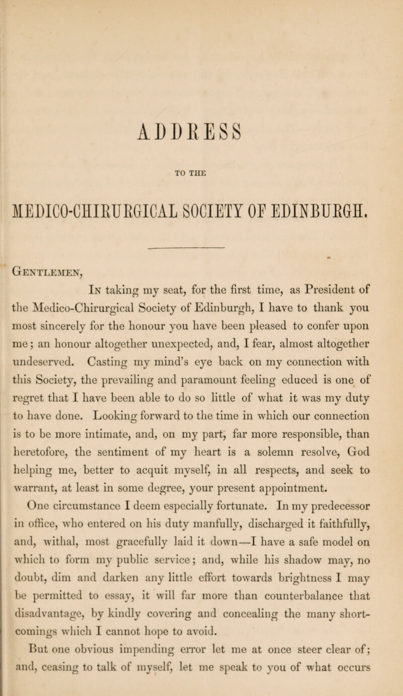 TO THE MEDICO-CHIRURGICAL SOCIETY OE EDINBURGH. Gentlemen, In taking my seat, for the first time, as President of the Medico-Chirurgical Society of Edinburgh, I have to thank you most sincerely for the honour you have been pleased to confer upon me; an honour altogether unexpected, and, I fear, almost altogether undeserved. Casting my mind’s eye back on my connection with this Society, the prevailing and paramount feeling educed is one of regret that I have been able to do so little of what it was my duty to have done. Looking forward to the time in which our connection is to be more intimate, and, on my part, far more responsible, than heretofore, the sentiment of my heart is a solemn resolve, God helping me, better to acquit myself, in all respects, and seek to warrant, at least in some degree, your present appointment. One circumstance I deem especially fortunate. In my predecessor in office, who entered on his duty manfully, discharged it faithfully, and, withal, most gracefully laid it down—I have a safe model on which to form my public service; and, while his shadow may, no doubt, dim and darken any little effort towards brightness I may be permitted to essay, it will far more than counterbalance that disadvantage, by kindly covering and concealing the many short¬ comings which I cannot hope to avoid. But one obvious impending error let me at once steer clear of; and, ceasing to talk of myself, let me speak to you of what occurs