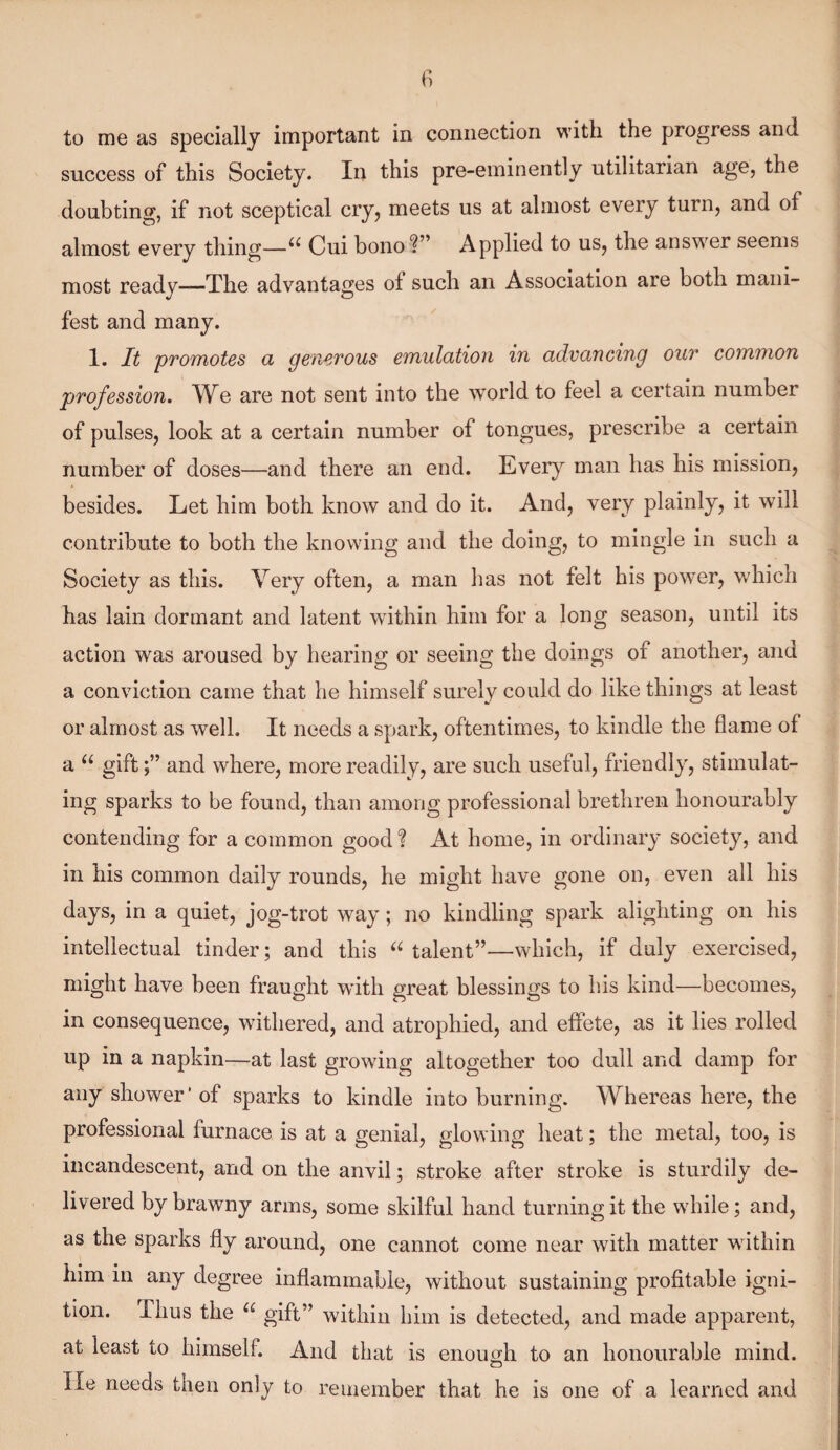 to me as specially important in connection with the progress and success of this Society. In this pre-eminently utilitarian age, the doubting, if not sceptical cry, meets us at almost every turn, and of almost every thing—a Cui bono?” Applied to us, the answer seems most ready—The advantages of such an Association are both mani¬ fest and many. 1. It promotes a generous emulation in advancing our common profession. We are not sent into the world to feel a certain number of pulses, look at a certain number of tongues, prescribe a certain number of doses—and there an end. Every man has his mission, besides. Let him both know and do it. And, very plainly, it will contribute to both the knowing and the doing, to mingle in such a Society as this. Very often, a man has not felt his power, which has lain dormant and latent within him for a long season, until its action was aroused by hearing or seeing the doings of another, and a conviction came that he himself surely could do like things at least or almost as well. It needs a spark, oftentimes, to kindle the flame of a u giftand where, more readily, are such useful, friendly, stimulat¬ ing sparks to be found, than among professional brethren honourably contending for a common good % At home, in ordinary society, and in his common daily rounds, he might have gone on, even all his days, in a quiet, jog-trot way; no kindling spark alighting on his intellectual tinder; and this “ talent”—which, if duly exercised, might have been fraught with great blessings to his kind—becomes, in consequence, withered, and atrophied, and effete, as it lies rolled up in a napkin—at last growing altogether too dull and damp for any shower* of sparks to kindle into burning. Whereas here, the professional furnace is at a genial, glowing heat; the metal, too, is incandescent, and on the anvil; stroke after stroke is sturdily de¬ livered by brawny arms, some skilful hand turning it the while; and, as the sparks fly around, one cannot come near with matter within him in any degree inflammable, without sustaining profitable igni¬ tion. Thus the u gift” within him is detected, and made apparent, at least to himself. And that is enough to an honourable mind, lie needs then only to remember that he is one of a learned and