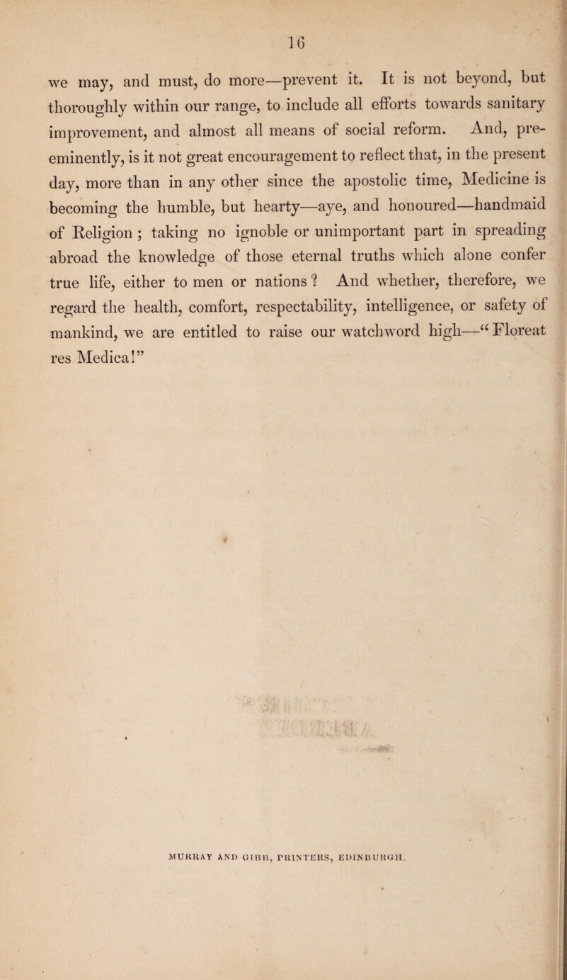 we may, and must, do more—prevent it. It is not beyond, but thoroughly within our range, to include all efforts towards sanitary improvement, and almost all means ol social reform. And, pre¬ eminently, is it not great encouragement to reflect that, in the present day, more than in any other since the apostolic time, Medicine is becoming the humble, but hearty—aye, and honoured—handmaid of Religion ; taking no ignoble or unimportant part in spreading abroad the knowledge of those eternal truths which alone confer true life, either to men or nations ? And whether, therefore, we regard the health, comfort, respectability, intelligence, or safety of mankind, we are entitled to raise our watchword high—u Floreat res Medical” MURRAY AND GIBB, PRINTERS, EDINBURGH.