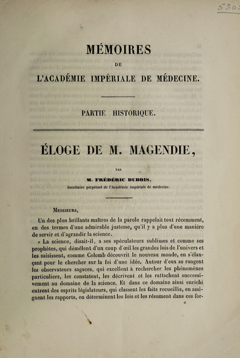 MEMOIRES DE L’ACADÉMIE IMPÉRIALE DE MÉDECINE. PARTIE HISTORIQUE. ÉLOGE DE M. MAGENDIE, PAR II. FRÉDÉRIC DUBOIS. Secrétaire perpétuel de l’Académie impériale de médecine. Messieurs, Un des plus brillants maîtres de la parole rappelait tout récemment, en des termes d’une admirable justesse, qu’il y a plus d’une manière de servir et d’agrandir la science. « La science, disait-il, a ses spéculateurs sublimes et comme ses prophètes, qui démêlent d’un coup d’œil les grandes lois de l’univers et les saisissent, comme Colomb découvrit le nouveau monde, en s'élan¬ çant pour le chercher sur la foi d’une idée. Autour d’eux se rangent les observateurs sagaces, qui excellent à rechercher les phénomènes particuliers, les constatent, les décrivent et les rattachent successi¬ vement au domaine de la science. Et dans ce domaine ainsi enrichi entrent des esprits législateurs, qui classent les faits recueillis, en assi¬ gnent les rapports, en déterminent les lois et les résument dans ces for-