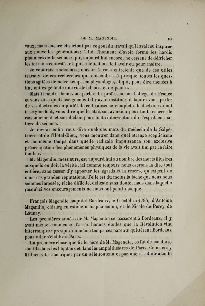 vaux, mais encore et surtout par ce goût du travail qu’il avait su inspirer aux nouvelles générations; à lui l’honneur d’avoir formé les hardis pionniers de la science qui, aujourd’hui encore, ne cessent de défricher les terrains contestés et qui se félicitent de l’avoir eu pour maître. Je voudrais, messieurs, n’avoir à vous entretenir que de ces utiles travaux, de ces recherches qui ont embrassé presque toutes les ques¬ tions agitées de notre temps en physiologie, et qui, pour être menées à fin, ont exigé toute une vie de labeurs et de peines. Mais il faudra bien vous parler du professeur au Collège de France et vous dire quel enseignement il y avait institué; il faudra vous parler de ses doctrines ou plutôt de cette absence complète de doctrines dont il se glorifiait, vous dire quelle était son aversion pour toute espèce de raisonnement et son dédain pour toute intervention de l’esprit en ma¬ tière de science. Je devrai enfin vous dire quelques mots du médecin de la Salpê¬ trière et de l’Hôtel-Dieu, vous montrer dans quel étrange scepticisme et en même temps dans quelle radicale impuissance son exclusive préoccupation des phénomènes physiques de la vie avait fini par le faire tomber. M. Magendie, messieurs, est aujourd’hui au nombre des morts illustres auxquels on doit la vérité; ici comme toujours nous oserons la dire tout entière, sans cesser d’y apporter les égards et la réserve qu’exigent de nous ces grandes réputations. Telle est du moins la tâche que nous nous sommes imposée, tâche difficile, délicate sans doute, mais dans laquelle jusqu’ici vos encouragements ne nous ont point manqué. François Magendie naquit à Bordeaux, le 6 octobre 1783, d’Antoine Magendie, chirurgien estimé mais peu connu, et de Nicole de Perey de Launay. Les premières années de M. Magendie se passèrent à Bordeaux; il y avait même commencé d’assez bonnes études que la Révolution vint interrompre: presque en même temps ses parents quittèrent Bordeaux pour aller s’établir à Paris. La première chose que fit le père deM. Magendie, ce lut de conduire son fils dans les hôpitaux et dans les amphithéâtres de Paris. Lelui-ci s’y fit bien vite remarquer par un zèle soutenu et par une assiduité à toute