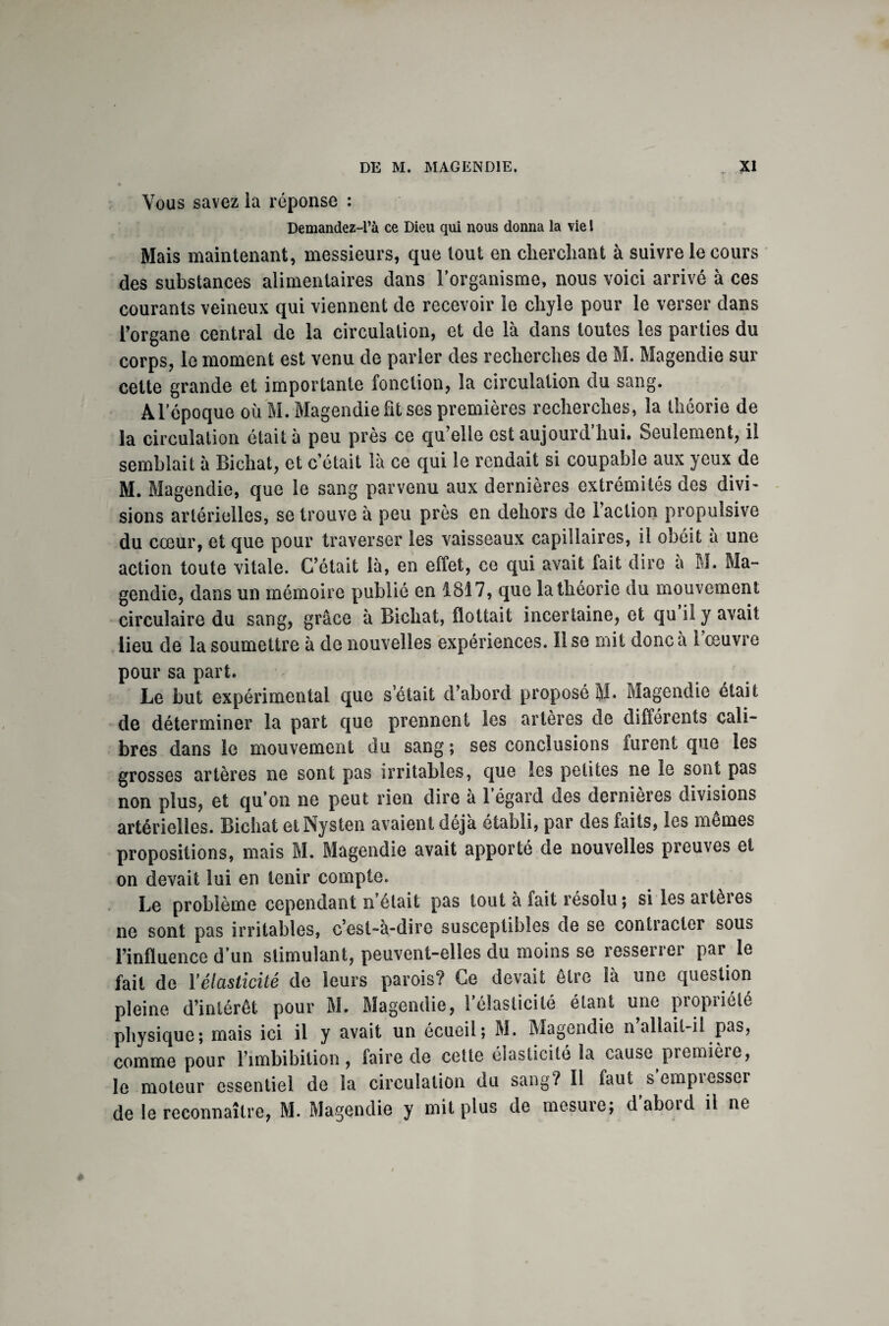 Vous savez la réponse : Demandez-l’à ce Dieu qui nous donna la vie l Mais maintenant, messieurs, que tout en cherchant à suivre le cours des substances alimentaires dans l’organisme, nous voici arrivé à ces courants veineux qui viennent de recevoir le chyle pour le verser dans rorgane central de la circulation, et de là dans toutes les parties du corps, le moment est venu de parler des recherches de M. Magendie sur cette grande et importante fonction, la circulation du sang. Al’époque où M. Magendie ht ses premières recherches, la théorie de la circulation était à peu près ce qu’elle est aujourd’hui. Seulement, il semblait à Bichat, et c’était là ce qui le rendait si coupable aux yeux de M. Magendie, que le sang parvenu aux dernières extrémités des divi¬ sions artérielles, se trouve à peu près en dehors de 1 action propulsive du cœur, et que pour traverser les vaisseaux capillaires, il obéit à une action toute vitale. C’était là, en effet, ce qui avait fait dire a M. Ma¬ gendie, dans un mémoire publié en 1817, que la théorie du mouvement circulaire du sang, grâce à Bichat, flottait incertaine, et qu il y avait lieu de la soumettre à de nouvelles expériences. Il se mit donc à l’œuvre pour sa part. Le but expérimental que s’était d’abord proposé M. Magendie était de déterminer la part que prennent les artères de différents cali¬ bres dans le mouvement du sang ; ses conclusions lurent que les grosses artères ne sont pas irritables, que les petites ne le sont pas non plus, et qu’on ne peut rien dire a 1 égard des dernières divisions artérielles. Bichat etNysten avaient déjà établi, par des faits, les mêmes propositions, mais M. Magendie avait apporté de nouvelles preuves et on devait lui en tenir compte. Le problème cependant n était pas tout à lait résolu; si les aitèies ne sont pas irritables, c’est-à-dire susceptibles de se contracter sous l’influence d’un stimulant, peuvent-elles du moins se resserrer par le fait de l'élasticité de leurs parois? Ce devait être là une question pleine d’intérêt pour M. Magendie, l’élasticité étant une propriété physique; mais ici il y avait un écueil; M. Magendie n’allait-il pas, comme pour l’imbibition, faire de cette élasticité la cause premièie, le moteur essentiel de la circulation du sang? Il faut sempiesseï de le reconnaître, M. Magendie y mit plus de mesure; d’abord il ne