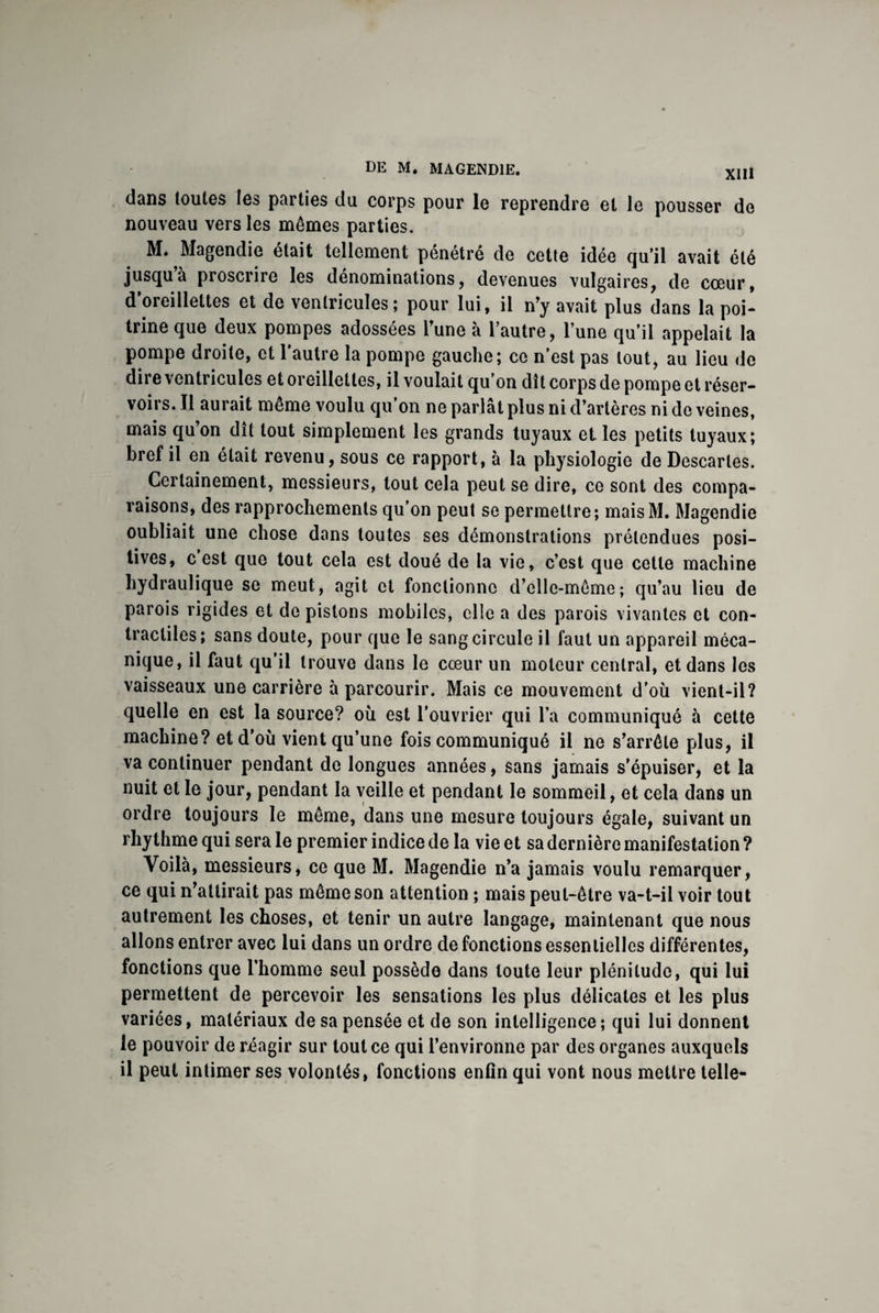 dans toutes les parties du corps pour le reprendre et le pousser de nouveau vers les mêmes parties. M. Magendie était tellement pénétré de cette idée qu’il avait été jusqu’à proscrire les dénominations, devenues vulgaires, de cœur, d oreillettes et de ventricules; pour lui, il n’y avait plus dans la poi¬ trine que deux pompes adossées l’une à l’autre, l’une qu’il appelait la pompe droite, et l’autre la pompe gauche; ce n’est pas tout, au lieu de dire ventricules et oreillettes, il voulait qu’on dît corps de pompe et réser¬ voirs. Il aurait même voulu qu’on ne parlât plus ni d’artères ni de veines, mais qu’on dît tout simplement les grands tuyaux et les petits tuyaux; bref il en était revenu, sous ce rapport, à la physiologie de Descaries. Certainement, messieurs, tout cela peut se dire, ce sont des compa¬ raisons, des rapprochements qu’on peut se permettre; maisM. Magendie oubliait une chose dans toutes ses démonstrations prétendues posi¬ tives, c est que tout cela est doué de la vie, c’est que cette machine hydraulique se meut, agit et fonctionne d’elle-même; qu’au lieu de parois rigides et de pistons mobiles, elle a des parois vivantes et con¬ tractiles; sans doute, pour que le sang circule il faut un appareil méca¬ nique, il faut qu’il trouve dans le cœur un moteur central, et dans les vaisseaux une carrière à parcourir. Mais ce mouvement d’où vient-il? quelle en est la source? où est l’ouvrier qui l’a communiqué à cette machine? et d’où vient qu’une fois communiqué il ne s’arrête plus, il va continuer pendant do longues années, sans jamais s’épuiser, et la nuit et le jour, pendant la veille et pendant le sommeil, et cela dans un ordre toujours le même, dans une mesure toujours égale, suivant un rhythme qui sera le premier indice de la vie et sa dernière manifestation ? Voilà, messieurs, ce que M. Magendie n’a jamais voulu remarquer, ce qui n’attirait pas même son attention ; mais peut-être va-t-il voir tout autrement les choses, et tenir un autre langage, maintenant que nous allons entrer avec lui dans un ordre de fonctions essentielles différentes, fonctions que l’homme seul possède dans toute leur plénitude, qui lui permettent de percevoir les sensations les plus délicates et les plus variées, matériaux de sa pensée et de son intelligence ; qui lui donnent le pouvoir de réagir sur tout ce qui l’environne par des organes auxquels il peut intimer ses volontés, fonctions enfin qui vont nous mettre telle-