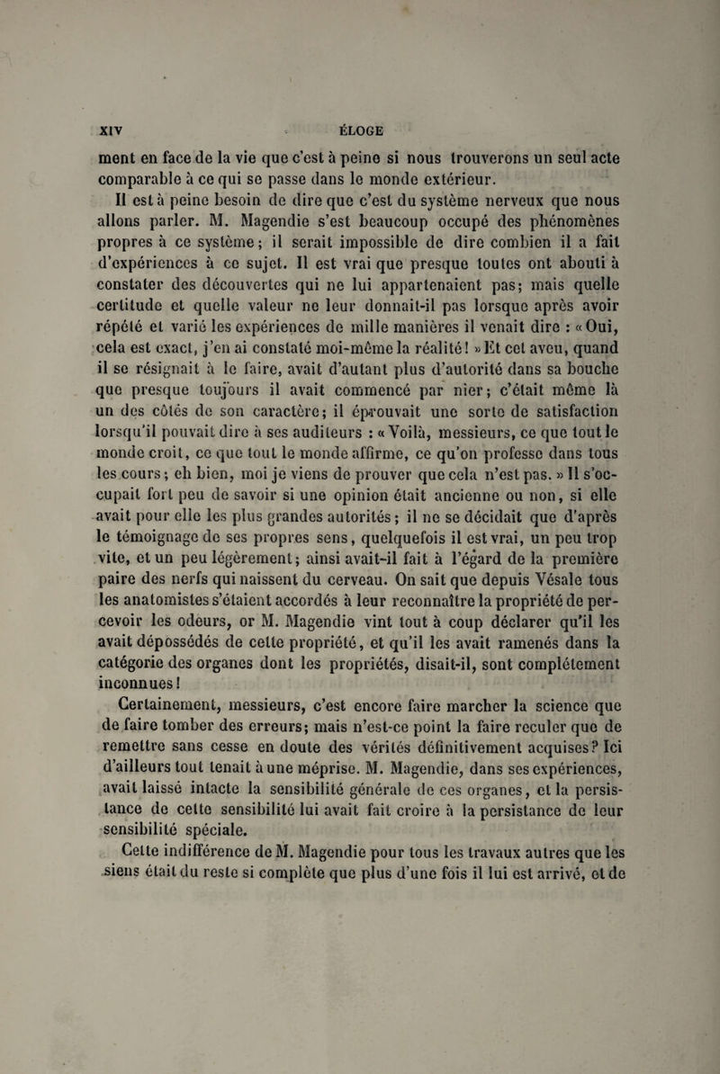 ment en face de la vie que c’est à peine si nous trouverons un seul acte comparable à ce qui se passe clans le monde extérieur. Il esta peine besoin de dire que c’est du système nerveux que nous allons parler. M. Magendie s’est beaucoup occupé des phénomènes propres à ce système; il serait impossible de dire combien il a fait d’expériences à ce sujet. Il est vrai que presque toutes ont abouti à constater des découvertes qui ne lui appartenaient pas; mais quelle certitude et quelle valeur ne leur donnait-il pas lorsque après avoir répété et varié les expériences de mille manières il venait dire : «Oui, cela est exact, j’en ai constaté moi-même la réalité! «Et cet aveu, quand il se résignait à le faire, avait d’autant plus d’autorité dans sa bouche que presque toujours il avait commencé par nier; c’était même là un des côtés de son caractère; il éprouvait une sorte de satisfaction lorsqu'il pouvait dire à ses auditeurs ; «Voilà, messieurs, ce que tout le monde croit, ce que tout le monde affirme, ce qu’on professe dans tous les cours ; eh bien, moi je viens de prouver que cela n’est pas. » 11 s’oc¬ cupait fort peu de savoir si une opinion était ancienne ou non, si elle avait pour elle les plus grandes autorités ; il ne se décidait que d’après le témoignage de ses propres sens, quelquefois il est vrai, un peu trop vite, et un peu légèrement; ainsi avait-il fait à l’égard de la première paire des nerfs qui naissent du cerveau. On sait que depuis Vésale tous les anatomistes s’étaient accordés à leur reconnaître la propriété de per¬ cevoir les odeurs, or M. Magendie vint tout à coup déclarer qu'il les avait dépossédés de cette propriété, et qu’il les avait ramenés dans la catégorie des organes dont les propriétés, disait-il, sont complètement inconnues ! Certainement, messieurs, c’est encore faire marcher la science que de faire tomber des erreurs; mais n’est-ce point la faire reculer que de remettre sans cesse en doute des vérités définitivement acquises? Ici d’ailleurs tout tenait à une méprise. M. Magendie, dans ses expériences, avait laissé intacte la sensibilité générale de ces organes, et la persis¬ tance de celte sensibilité lui avait fait croire à la persistance de leur sensibilité spéciale. Celte indifférence de M. Magendie pour tous les travaux autres que les siens était du reste si complète que plus d’une fois il lui est arrivé, et de