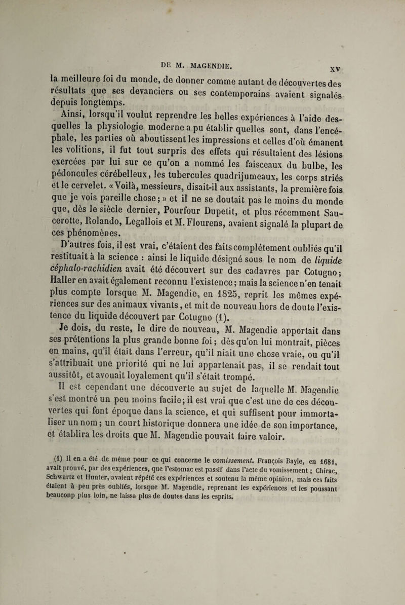 la meilleure foi du monde, de donner comme autant de découvertes des résultats que ses devanciers ou ses contemporains avaient sienalés depuis longtemps. Ainsi, lorsqu'il voulut reprendre les belles expériences à laide des¬ quelles la physiologie moderne a pu établir quelles sont, dans l’encé¬ phale, les parties où aboutissent les impressions et celles d’où émanent les voûtions, il fut tout surpris des effets qui résultaient des lésions exercées par lui sur ce qu’on a nommé les faisceaux du bulbe, les pédoncules cérébelleux, les tubercules quadrijumeaux, les corps striés et le cervelet. «Voilà, messieurs, disait-il aux assistants, la première fois que je vois pareille chose; » et il ne se doutait pas le moins du monde que, dès le siècle dernier, Pourfour Dupetit, et plus récemment Sau- cerotte, Rolando, Legallois et M. Flourens, avaient signalé la plupart de ces phénomènes. D’autres fois, il est vrai, c’étaient des faits complètement oubliés qu’il restituait à la science : ainsi le liquide désigné sous le nom de liquide céphalo-rachidien avait été découvert sur des cadavres par Cotugno; Haller en avait également reconnu l’existence ; mais la science n’en tenait plus compte lorsque M. Magendie, en 1825, reprit les mômes expé¬ riences sur des animaux vivants, et mit de nouveau hors de doute l’exis¬ tence du liquide découvert par Cotugno (1). Je dois, du reste, le dire de nouveau, M. Magendie apportait dans ses prétentions la plus grande bonne foi ; dès qu’on lui montrait, pièces en mains, quil était dans 1 erreur, qu’il niait une chose vraie, ou qu’il s’attribuait une priorité qui ne lui appartenait pas, il se rendait tout aussitôt, et avouait loyalement qu’il s’était trompé. Il est cependant une découverte au sujet de laquelle M. Magendie s est montré un peu moins facile; il est vrai que c’est une de ces décou¬ vertes qui font époque dans la science, et qui suffisent pour immorta¬ liser un nom ; un court historique donnera une idée de son importance, et établira les droits que M. Magendie pouvait faire valoir. (i) 11 en a été de même pour ce qui concerne le vomissement. François Bayle, en 1681, avait prouvé, par des expériences, que l’estomac est passif dans l’acte du vomissement ; Chirac, Schwartz et limiter, avaient répété ces expériences et soutenu la même opinion, mais ces faits étaient à peu près oubliés, lorsque M. Magendie, reprenant les expériences et les poussant beauconp plus loin, ne laissa plus de doutes dans les esprits.