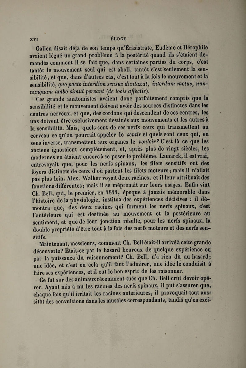 Galien disait déjà de son temps qu’Érasistrate, Eudème et Hérophile avaient légué un grand problème à la postérité quand ils s’étaient de¬ mandés comment il se fait que, dans certaines parties du corps, c’est tantôt le mouvement seul qui est aboli* tantôt c’est seulement la sen¬ sibilité, et que, dans d’autres cas, c’est tout à la fois le mouvement et la sensibilité, quo pacto interdùm sensus duntaxat, interdùm motus, mm- nunquam ambo simul pereant (de locis affectis). Ces grands anatomistes avaient donc parfaitement compris que la sensibilité et le mouvement doivent avoir des sources distinctes dans les centres nerveux, et que, des cordons qui descendent de ces centres, les uns doivent être exclusivement destinés aux mouvements et les autres à la sensibilité. Mais, quels sont de ces nerfs ceux qui transmettent au cerveau ce qu’on pourrait appeler le sentir et quels sont ceux qui, en sens inverse, transmettent aux organes le vouloir? C’est là ce que les anciens ignoraient complètement, et, après plus de vingt siècles, les modernes en étaient encore à se poser le problème. Lamarck, il est vrai, entrevoyait que, pour les nerfs spinaux, les filets sensitifs ont des foyers distincts de ceux d’où partent les filets moteurs; mais il n’allait pas plus loin. Alex. Walker voyait deux racines, et il leur attribuait des fonctions différentes; mais il se méprenait sur leurs usages. Enfin vint Ch. Bell, qui, le premier, en 1811, époque à jamais mémorable dans 1’hisloire de la physiologie, institua des expériences décisives : il dé¬ montra que, des deux racines qui forment les neifs spinaux, cest l’antérieure qui est destinée au mouvement et la postérieure au sentiment, et que de leur jonction résulte, pour les nerfs spinaux, la double propriété d’être tout à la fois des nerfs moteurs et des nerfs sen¬ sitifs. Maintenant, messieurs, comment Ch. Bell était-il arrivé à cette grande découverte? Élait-ce par le hasard heureux de quelque expérience ou par la puissance du raisonnement? Ch. Bell, n’a rien dû au hasard; une idée, et c’est en cela qu’il faut l’admirer, une idée le conduisit à faire ses expériences, et il eut le bon esprit de les raisonner. Ce fut sur des animaux récemment tués que Ch. Bell crut devoir opé¬ rer. Ayant mis à nu les racines des nerfs spinaux, il put s’assurer que, chaque fois qu’il irritait les racines antérieures, il provoquait tout aus¬ sitôt des convulsions dans les muscles correspondants, tandis qu’en exci-