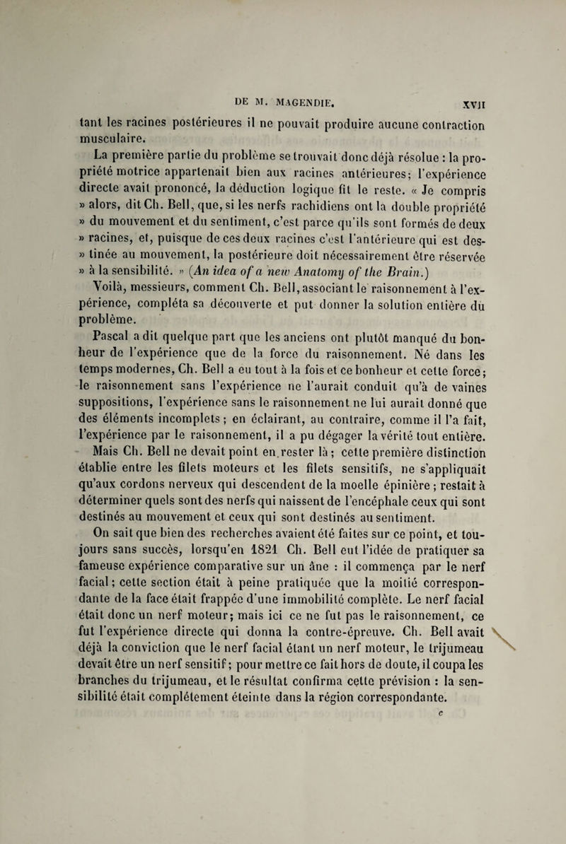 tant les racines postérieures il ne pouvait produire aucune contraction musculaire. La première partie du problème se trouvait donc déjà résolue : la pro¬ priété motrice appartenait bien aux racines antérieures; l’expérience directe avait prononcé, la déduction logique fit le reste. « Je compris » alors, dit Ch. Bell, que, si les nerfs rachidiens ont la double propriété » du mouvement et du sentiment, c’est parce qu’ils sont formés de deux » racines, et, puisque de ces deux racines c’est l’antérieure qui est des- » linée au mouvement, la postérieure doit nécessairement être réservée » à la sensibilité. » (An idea of a new Anatomy of the Brain.) Yoilà, messieurs, comment Ch. Bell, associant le raisonnement à l’ex¬ périence, compléta sa découverte et put donner la solution entière du problème. Pascal a dit quelque part que les anciens ont plutôt manqué du bon¬ heur de l’expérience que de la force du raisonnement. Né dans les temps modernes, Ch. Bell a eu tout à la fois et ce bonheur et cette force; le raisonnement sans l’expérience ne l’aurait conduit qu’à de vaines suppositions, l’expérience sans le raisonnement ne lui aurait donné que des éléments incomplets ; en éclairant, au contraire, comme il l’a fait, l’expérience par le raisonnement, il a pu dégager la vérité tout entière. Mais Ch. Bell ne devait point en.rester là ; cette première distinction établie entre les filets moteurs et les filets sensitifs, ne s’appliquait qu’aux cordons nerveux qui descendent de la moelle épinière ; restait à déterminer quels sont des nerfs qui naissent de l’encéphale ceux qui sont destinés au mouvement et ceux qui sont destinés au sentiment. On sait que bien des recherches avaient été faites sur ce point, et tou¬ jours sans succès, lorsqu’en 1821 Ch. Bell eut l’idée de pratiquer sa fameuse expérience comparative sur un âne : il commença par le nerf facial; cette section était à peine pratiquée que la moitié correspon¬ dante de la face était frappée d’une immobilité complète. Le nerf facial était donc un nerf moteur; mais ici ce ne fut pas le raisonnement, ce fut l’expérience directe qui donna la contre-épreuve. Ch. Bell avait déjà la conviction que le nerf facial étant un nerf moteur, le trijumeau devait être un nerf sensitif; pour mettre ce fait hors de doute, il coupa les branches du trijumeau, et le résultat confirma cette prévision ; la sen¬ sibilité était complètement éteinte dans la région correspondante.