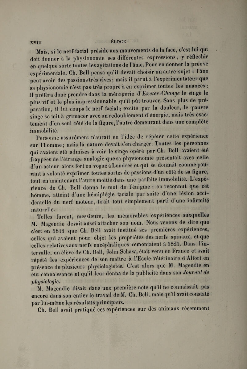 Mais, si le nerf facial préside aux mouvements de la face, c’est lui qui doit donner à la physionomie ses différentes expressions; y réfléchir en quelque sorte toutes les agitations de l’âme. Pour en donner la preuve expérimentale, Ch. Bell pensa qu’il devait choisir un autre sujet : 1 âne peut avoir des passions très vives; mais il parut à l’expérimentateur que sa physionomie n’est pas très propre à en exprimer toutes les nuances ; il préféra donc prendre dans la ménagerie d’Exeter-Change le singe le plus vif et le plus impressionnable qu’il pût trouver. Sans plus de pré¬ paration, il lui coupa le nerf facial; excité par la douleur, le pauvre singe se mit à grimacer avec un redoublement d’énergie, mais très exac¬ tement d’un seul côté de la figure,l’autre demeurant dans une complète immobilité. Personne assurément n’aurait eu l’idée de répéter cette expérience sur l'homme; mais la nature devait s’en charger. Toutes les personnes qui avaient été admises à voir le singe opéré par Ch. Bell avaient été frappées de l’étrange analogie que sa physionomie présentait avec celle d’un acteur alors fort en vogue à Londres et qui se donnait comme pou¬ vant à volonté exprimer toutes sortes de passions d’un côté de sa figure, tout en maintenant l’autre moitié dans une parfaite immobilité. L’expé¬ rience de Ch. Bell donna le mot de l'énigme : on reconnut que cet homme, atteint d’une hémiplégie faciale par suite d’une lésion acci¬ dentelle du nerf moteur, tirait tout simplement parti d’une infirmité naturelle. Telles furent, messieurs, les mémorables expériences auxquelles M. Magendie devait aussi attacher son nom. Nous venons de dire que c’est en 1811 que Ch. Bell avait institué ses premières expériences, celles qui avaient pour objet les propriétés des nerfs spinaux, et que celles relatives aux nerfs encéphaliques remontaient à 1821. Dans 1 in¬ tervalle, un élève de Ch. Bell, John Schaw, était venu en France et avait répété les expériences de son maître à l’École vétérinaire d’Alfort en présence de plusieurs physiologistes. C’est alors que M. Magendie en eut connaissance et qu’il leur donna de la publicité dans son Journal de physiologie. M. Magendie disait dans une première note qu’il ne connaissait pas encore dans son entier le travail de M. Ch. Bell, mais qu il avait constaté par lui-même les résultats principaux. Ch. Bell avait pratiqué ces expériences sur des animaux récemment