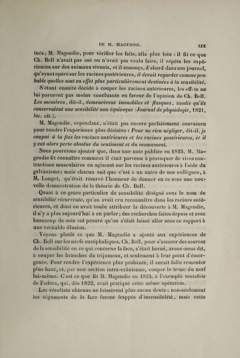 tués ; M. Magendie, pour vérifier les faits, alla plus loin : il fit ce que Ch. Bell n’avait pas osé ou n’avait pas voulu faire, il répéta les expé¬ riences sur des animaux vivants, et il annonça, d’abord dans son journal, qu’ayant opéré sur les racines postérieures, il devait regarder comme pro¬ bable quelles sont en effet plus particulièrement destinées à la sensibilité. S’étant ensuite décidé à couper les racines antérieures, les effets ne lui parurent pas moins concluants en faveur de l’opinion de Ch. Bell. Les membres, dil-il, demeurèrent immobiles et flasques, tandis qu'ils conservaient une sensibilité non équivoque (Journal de physiologie, 1821, loc. cit.). M. Magendie, cependant, n’était pas encore parfaitement convaincu pour rendre l’expérience plus décisive : Pour ne rien négliger, dit-il, Je coupai à la fois les racines antérieures et les racines postérieures, et il y eut alors perte absolue du sentiment et du mouvement. Nous pourrions ajouter que, dans une note publiée en 1823, M. Ma¬ gendie fit connaître comment il était parvenu à provoquer de vives con¬ tractions musculaires en agissant sur les racines antérieures à l aide du galvanisme; mais chacun sait que c’est à un autre de nos collègues, à M. Longet, qu’était réservé l’honneur de donner en ce sens une nou¬ velle démonstration de la théorie de Ch. Bell. Quant à ce genre particulier de sensibilité désigné sous le nom de sensibilité récurrente, qu’on avait cru reconnaître dans les racines anté¬ rieures, et dont on avait voulu attribuer la découverte à M. Magendie, il n’y a plus aujourd’hui à en parler ; des recherches faites depuis et avec beaucoup de soin ont prouvé qu’on s’était laissé aller sous ce rapport à une véritable illusion. Voyons plutôt ce que M. Magendie a ajouté aux expériences de Ch. Bell sur les nerfs encéphaliques. Ch. Bell, pour s’assurer des sources delà sensibilité en ce qui concerne la face, s’était borné, avons-nous dit, à couper les branches du trijumeau, et seulement à leur point d’émer¬ gence. Pour rendre l’expérience plus probante, il aurait fallu remonter plus haut, et, par une section intra-crânienne, couper le tronc du nerf lui-même. C’est ce que fit M. Magendie en 1824, à l’exemple toutefois de Fodéra, qui, dès 1822, avait pratiqué celle même opération. Les résultats obtenus ne laissèrent plus aucun doute; non-seulement les téguments de la face furent frappés d’insensibilité, mais cette